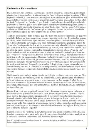 3
Umbanda e Universalismo
Baseado nisso, nos falam das lágrimas que insistem em cair de seus olhos, pela arrogân-
cia dos homens que acabam se distanciando de Deus pela pretensão de se adonar d’Ele,
impondo cada um, a "sua" verdade. As religiões ou os credos em geral ainda existem por
necessidade de nossos espíritos, que encontram dentro de cada uma delas a melhor adap-
tação de "religar-se" ao Criador. O que fica desvalorizado aos olhos da Espiritualidade
Superior é o combate que se trava entre certos homens por questões religiosas, como se
vivessem em eterna disputa, chegando ao absurdo das ditas "guerras santas". Como nos
traduz o espírito Ramatís, "o rótulo religioso não passa de uma experiência transitória
em determinada época do curso ascensional do espírito eterno."
Também nos dizem os bons espíritos que o homem erra mais por ignorância do que por
maldade. Talvez por isso, ao cessar os tempos inquisitórios, jorram do mais alto, através
de vários canais mediúnicos e por todos os cantos do planeta, muita informação vinda
do Alto nos forçando à evolução. E se hoje, por força do ambiente energético denso da
Terra, não é mais possível a descida de avatares entre nós, a bondade divina nos presen-
teia com Allan Kardec, com Zélio Fernandino de Moraes, com Francisco Cândido Xavi-
er, além de outros espíritos iluminados, para retirar dos nossos olhos, o "véu de Isis".
Mostrando de novo à humanidade terrena aquilo que havia sido roubado pelo interesse
dos "religiosos" manipuladores. Provam a imortalidade da alma, a existência do mundo
espiritual e a lei da reencarnação. Abrem novos horizontes através do concurso da me-
diunidade, que além de instruir, promove o socorro dos que, ainda no além-túmulo, ig-
noram sua condição de espíritos imortais ou se aproveitam disso para dar continuidade
às práticas antifraternas de quando encarnados. O Espiritismo chegou para esclarecer e
caridosamente auxiliar. A Umbanda e sua magia branca vem neutralizar as forças trevo-
sas que insistem em conquistar a humanidade através da manipulação negativa dos ele-
mentos.
Na Umbanda, embora haja todo o ritual e simbologia, também existem os aspectos filo-
sófico, científico e doutrinário, como no Espiritismo. Ambas promovem e priorizam a
reforma íntima dos seres, ensinando o bem-viver para melhor morrer. Ambas foram
inseridas no contexto do planeta num momento de extrema necessidade da humanidade,
onde urge a higienização dos ambientes etéricos e astrais do planeta azul, na separação
do joio e do trigo.
Diante deste contexto, respeitando os preceitos e linhas de pensamento de cada uma, é
inconcebível que possa haver entre estas duas linhas – Espíritismo e Umbanda - qual-
quer espécie de antagonismo ou preconceito. É inconcebível, no homem moderno, a
intolerância com a fé alheia. Principalmente nas linhas que se dizem cristãs, pois o
exemplo do Mestre Jesus nos prova a todo instante que só existe um caminho, uma ver-
dade e uma vida. Por enquanto, a humanidade percorre vários caminhos em busca dessa
verdade, mas chegará o dia em que a mentalidade universalista será plena. Então, haverá
um só rebanho para um só pastor.
E como acontece no "andar de cima", formaremos uma única corrente de trabalho, auxi-
liando a quem necessita, mostrando que a ferramenta mediunidade tem um só objetivo: -
a caridade! Fora isso, tudo o mais fica por conta de nosso Ego.
Leni W. Saviscki psicografou o livro Causos de Umbanda, do espírito Vovó Maria Conga, publicado pela
Editora do Conhecimento.
 