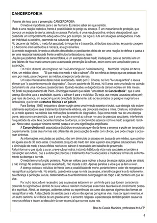 4
CANCEROFOBIA
Fatores de risco para a prevenção: CANCEROFOBIA
O medo é importante para o ser humano. É preciso saber em que sentido.
Medo é uma reação instintiva, frente à possibilidade de perigo ou ameaça. É um mecanismo de proteção, que
provoca um estado de alerta, atenção e cautela. Portanto, é uma reação positiva, embora desagradável, que
possibilita um comportamento adequado como, por exemplo, de fuga ou luta em situações ameaçadoras. Pode
ser individual ou coletivo, ocorrendo na cultura de um grupo.
No decorrer da história, o medo foi associado à vergonha e à covardia, atribuídos aos pobres, enquanto coragem
e o heroísmo eram atribuídos à nobreza, aos governantes.
Já o medo exagerado, levando a atitudes descabidas e paralisantes deixa de ser uma reação de defesa e passa a
ser uma resposta inadequada frente a estímulos fantasiados ou reais.
Aquilo que podemos chamar de cancerofobia, é um exemplo deste medo inadequado, pois se constitui em um
dos fatores de risco mais comuns para a adequada prevenção do câncer, assim como um complicador para a
superação.
Em 1993, durante um congresso de Psico-Oncologia no Sloan Kettering Memorial Hospital em Nova
York, um médico disse: "O que mata é o medo e não o câncer". Ele se referia ao tempo que as pessoas leva-
vam, por medo, para chegarem ao médico, chegando tarde demais.
Um caso interessante deste medo exarcebado, relato por D. Chopra, no livro "A cura quântica" o leva a
afirmar que "o paciente morreu de diagnóstico". Era um paciente de 60 anos, há 5 anos com uma lesão no pulmão
do tamanho de uma moeda e passando bem. Quando recebeu o diagnóstico de câncer morreu em três meses.
No Brasil os pesquisadores da Psico--Oncologia revelam que existe "um estado de Cancerofobia", que é uma
doença tão séria para a sociedade, quanto o câncer é para o indivíduo. Ou seja, aos medos causados pelos peri-
gos reais de doença, em especial quando detectada tardiamente, são acrescentados os perigos imaginários e
fantasiosos, que levam a estados fóbicos e ao pânico.
Para Sontag (1989) enquanto o câncer surgir como uma invasão secreta e brutal, sua etiologia não estiver
totalmente explicada e seus tratamentos totalmente efetivos, ele provocará medos e mitos. Direta ou indiretamen-
te, o medo aparece na maioria das motivações de retardo do diagnóstico. Seja como medo real de uma doença
grave, seja como cancerofobia, que é uma reação anormal ao câncer no caso de pessoas saudáveis, interferindo
na qualidade de vida. Nos pacientes tratados da doença, a cancerofobia aparece como o medo exagerado recidi-
var. Neste caso, qualquer sintoma normal passa a ter uma significação amplificada.
A Cancerofobia está associada a distúrbios emocionais que vão de leves a severos e pode ser temporária
ou permanente. Estas duas formas são diferentes da preocupação de estar com câncer, que pode chegar a ocasi-
onar sintomas.
As informações veiculadas ao público, não tem diminuído os atrasos em busca de um médico, que continu-
am iguais aos de 30 anos atrás. O substrato psíquico do medo tem sido superior aos projetos educacionais. Para
a diminuição do medo e seus efeitos nocivos no câncer é necessário um trabalho de prevenção.
Falta informar o que ajuda a curar: prevenção primária, incluindo hábitos de vida mais saudáveis e também a
prevenção secundária, que é a detecção precoce e tratamentos físicos adequados e melhores formas de enfrenta-
mento da doença e da vida.
O medo tem uma função protetora. Pode ser valioso para motivar a busca de ajuda rápida; pode ser aliado
e não inimigo No entanto, quando exacerbado, não impede a dor. Apenas paralisa a vida que se tem a viver.
A doença coloca o indivíduo de frente com a possibilidade de morte, portanto tem o poder de reorganizar e
ressignificar a própria vida. No entanto, quando ela surge na vida da pessoa, a tendência geral é a do isolamento,
da cobrança à perfeição, à cura, distanciando-a do entendimento da linguagem do corpo e do contexto em que se
vive.
Por outro lado, não é necessário que as pessoas esbarrem em um limite para que tomem consciencia
profunda do significado e sentido de suas vidas e realizem mudanças essenciais favoráveis ao crescimento pesso-
al e espiritual. Afinal, as doenças, acidentes sérios ou experiências de cume são apenas algumas das formas de
ressignificar a vida. A descoberta do sentido para a vida e não apenas por quê se vive, mas por quem vivemos, é
um outro caminho. A vivência de um grande amor, o encontro religioso, a psicoterapia também podem causar os
mesmos efeitos e levam ao descobrir do ser essencial que somos todos nós.
Rita de Cassia Macieira, professora do IJEP
 
