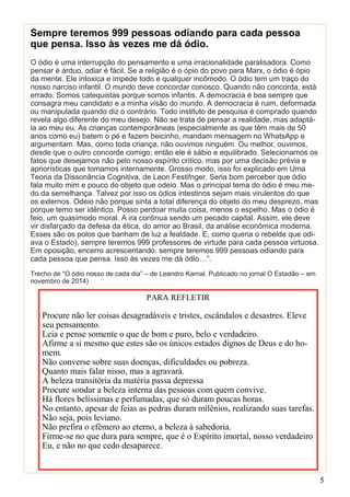 5
Sempre teremos 999 pessoas odiando para cada pessoa
que pensa. Isso às vezes me dá ódio.
O ódio é uma interrupção do pensamento e uma irracionalidade paralisadora. Como
pensar é árduo, odiar é fácil. Se a religião é o ópio do povo para Marx, o ódio é ópio
da mente. Ele intoxica e impede todo e qualquer incômodo. O ódio tem um traço do
nosso narciso infantil. O mundo deve concordar conosco. Quando não concorda, está
errado. Somos catequistas porque somos infantis. A democracia é boa sempre que
consagra meu candidato e a minha visão do mundo. A democracia é ruim, deformada
ou manipulada quando diz o contrário. Todo instituto de pesquisa é comprado quando
revela algo diferente do meu desejo. Não se trata de pensar a realidade, mas adaptá-
la ao meu eu. As crianças contemporâneas (especialmente as que têm mais de 50
anos como eu) batem o pé e fazem beicinho, mandam mensagem no WhatsApp e
argumentam. Mas, como toda criança, não ouvimos ninguém. Ou melhor, ouvimos,
desde que o outro concorde comigo; então ele é sábio e equilibrado. Selecionamos os
fatos que desejamos não pelo nosso espírito crítico, mas por uma decisão prévia e
apriorísticas que tomamos internamente. Grosso modo, isso foi explicado em Uma
Teoria da Dissonância Cognitiva, de Leon Festifnger. Seria bom perceber que ódio
fala muito mim e pouco do objeto que odeio. Mas o principal tema do ódio é meu me-
do da semelhança. Talvez por isso os ódios intestinos sejam mais virulentos do que
os externos. Odeio não porque sinta a total diferença do objeto do meu desprezo, mas
porque temo ser idêntico. Posso perdoar muita coisa, menos o espelho. Mas o ódio é
feio, um quasímodo moral. A ira continua sendo um pecado capital. Assim, ele deve
vir disfarçado da defesa da ética, do amor ao Brasil, da análise econômica moderna.
Esses são os polos que banham de luz a fealdade. E, como queria o rebelde que odi-
ava o Estado), sempre teremos 999 professores de virtude para cada pessoa virtuosa.
Em oposição, encerro acrescentando: sempre teremos 999 pessoas odiando para
cada pessoa que pensa. Isso às vezes me dá ódio…”.
Trecho de “O ódio nosso de cada dia” – de Leandro Karnal. Publicado no jornal O Estadão – em
novembro de 2014)
PARA REFLETIR
Procure não ler coisas desagradáveis e tristes, escândalos e desastres. Eleve
seu pensamento.
Leia e pense somente o que de bom e puro, belo e verdadeiro.
Afirme a si mesmo que estes são os únicos estados dignos de Deus e do ho-
mem.
Não converse sobre suas doenças, dificuldades ou pobreza.
Quanto mais falar nisso, mas a agravará.
A beleza transitória da matéria passa depressa
Procure sondar a beleza interna das pessoas com quem convive.
Há flores belíssimas e perfumadas, que só duram poucas horas.
No entanto, apesar de feias as pedras duram milênios, realizando suas tarefas.
Não seja, pois leviano.
Não prefira o efêmero ao eterno, a beleza à sabedoria.
Firme-se no que dura para sempre, que é o Espírito imortal, nosso verdadeiro
Eu, e não no que cedo desaparece.
 