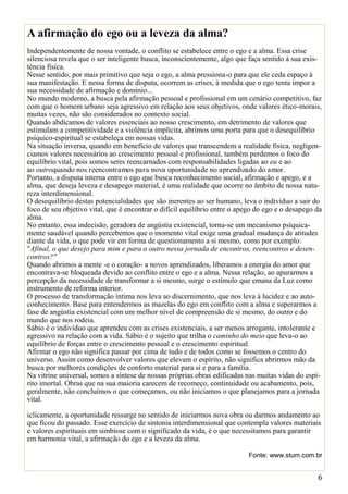 6
A afirmação do ego ou a leveza da alma?
Independentemente de nossa vontade, o conflito se estabelece entre o ego e a alma. Essa crise
silenciosa revela que o ser inteligente busca, inconscientemente, algo que faça sentido à sua exis-
tência física.
Nesse sentido, por mais primitivo que seja o ego, a alma pressiona-o para que ele ceda espaço à
sua manifestação. E nessa forma de disputa, ocorrem as crises, à medida que o ego tenta impor a
sua necessidade de afirmação e domínio...
No mundo moderno, a busca pela afirmação pessoal e profissional em um cenário competitivo, faz
com que o homem urbano seja agressivo em relação aos seus objetivos, onde valores ético-morais,
muitas vezes, não são considerados no contexto social.
Quando abdicamos de valores essenciais ao nosso crescimento, em detrimento de valores que
estimulam a competitividade e a violência implícita, abrimos uma porta para que o desequilíbrio
psíquico-espiritual se estabeleça em nossas vidas.
Na situação inversa, quando em benefício de valores que transcendem a realidade física, negligen-
ciamos valores necessários ao crescimento pessoal e profissional, também perdemos o foco do
equilíbrio vital, pois somos seres reencarnados com responsabilidades ligadas ao eu e ao
ao outroquando nos reencontramos para nova oportunidade no aprendizado do amor.
Portanto, a disputa interna entre o ego que busca reconhecimento social, afirmação e apego, e a
alma, que deseja leveza e desapego material, é uma realidade que ocorre no âmbito de nossa natu-
reza interdimensional.
O desequilíbrio destas potencialidades que são inerentes ao ser humano, leva o indivíduo a sair do
foco de seu objetivo vital, que é encontrar o difícil equilíbrio entre o apego do ego e o desapego da
alma.
No entanto, essa indecisão, geradora de angústia existencial, torna-se um mecanismo psíquica-
mente saudável quando percebemos que o momento vital exige uma gradual mudança de atitudes
diante da vida, o que pode vir em forma de questionamento a si mesmo, como por exemplo:
"Afinal, o que desejo para mim e para o outro nessa jornada de encontros, reencontros e desen-
contros?"
Quando abrimos a mente -e o coração- a novos aprendizados, liberamos a energia do amor que
encontrava-se bloqueada devido ao conflito entre o ego e a alma. Nessa relação, ao apurarmos a
percepção da necessidade de transformar a si mesmo, surge o estímulo que emana da Luz como
instrumento de reforma interior.
O processo de transformação íntima nos leva ao discernimento, que nos leva à lucidez e ao auto-
conhecimento. Base para entendermos as mazelas do ego em conflito com a alma e superarmos a
fase de angústia existencial com um melhor nível de compreensão de si mesmo, do outro e do
mundo que nos rodeia.
Sábio é o indivíduo que aprendeu com as crises existenciais, a ser menos arrogante, intolerante e
agressivo na relação com a vida. Sábio é o sujeito que trilha o caminho do meio que leva-o ao
equilíbrio de forças entre o crescimento pessoal e o crescimento espiritual.
Afirmar o ego não significa passar por cima de tudo e de todos como se fossemos o centro do
universo. Assim como desenvolver valores que elevam o espírito, não significa abrirmos mão da
busca por melhores condições de conforto material para si e para a família.
Na vitrine universal, somos a síntese de nossas próprias obras edificadas nas muitas vidas do espí-
rito imortal. Obras que na sua maioria carecem de recomeço, continuidade ou acabamento, pois,
geralmente, não concluímos o que começamos, ou não iniciamos o que planejamos para a jornada
vital.
iclicamente, a oportunidade ressurge no sentido de iniciarmos nova obra ou darmos andamento ao
que ficou do passado. Esse exercício de sintonia interdimensional que contempla valores materiais
e valores espirituais em simbiose com o significado da vida, é o que necessitamos para garantir
em harmonia vital, a afirmação do ego e a leveza da alma.
Fonte: www.stum.com.br
 
