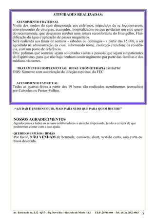 8
.“AJUDAR É UM BENEFÍCIO, MAIS PARA SI DO QUE PARA QUEM RECEBE”
NOSSOS AGRADECIMENTOS
Agradecemos a todos os nossos colaboradores a atenção dispensada, tendo a certeza de que
poderemos contar com a sua ajuda.
QUERIDOS IRMÃOS / IRMÃS
Por favor, NÃO VENHAM de bermuda, camiseta, short, vestido curto, saia curta ou
blusa decotada.
Av. Estácio de Sá, L32 - Q17 - Pq. Novo Rio - São João de Meriti / RJ CEP: 25585-000 - Tel.: (021) 2652-4863
ATIVIDADES REALIZADAS:
ATENDIMENTO FRATERNAL
Visita dos irmãos da casa direcionada aos enfermos, impedidos de se locomoverem,
convalescentes de cirurgias, acamados, hospitalizados ou que perderam um ente queri-
do recentemente, que desejarem receber uma leitura reconfortante do Evangelho, Flui-
dificação da água e aplicação de passes magnéticos.
Será realizada aos finais de semana - sábados ou domingos - a partir das 15:00h, a ser
agendado na administração da casa, informando nome, endereço e telefone da residên-
cia, com um ponto de referência.
Obs: pedimos que somente sejam solicitadas visitas a pessoas que sejam simpatizantes
do Espiritismo, para que não haja nenhum constrangimento por parte das famílias e dos
médiuns visitantes.
TRATAMENTO COMPLEMENTAR: REIKI / CROMOTERAPIA / SHIATSU
OBS: Somente com autorização da direção espiritual da FEC
ATENDIMENTO ESPIRITUAL
Todas as quartas-feiras a partir das 19 horas são realizados atendimentos (consultas)
por Caboclos ou Pretos-Velhos.
 