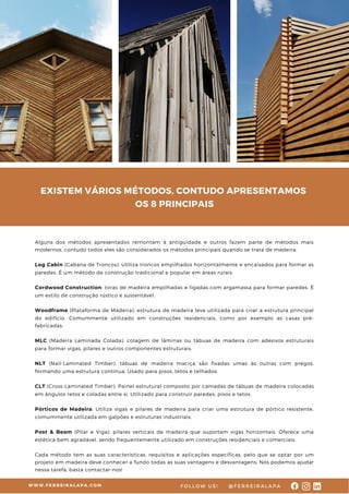 EXISTEM VÁRIOS MÉTODOS, CONTUDO APRESENTAMOS
OS 8 PRINCIPAIS
W W W . F E R R E I R A L A P A . C O M @ F E R R E I R A L A P A
F O L L O W U S !
Alguns dos métodos apresentados remontam à antiguidade e outros fazem parte de métodos mais
modernos, contudo todos eles são considerados os métodos principais quando se trata de madeira:
Log Cabin (Cabana de Troncos): Utiliza troncos empilhados horizontalmente e encaixados para formar as
paredes. É um método de construção tradicional e popular em áreas rurais.
Cordwood Construction: toras de madeira empilhadas e ligadas com argamassa para formar paredes. É
um estilo de construção rústico e sustentável.
Woodframe (Plataforma de Madeira): estrutura de madeira leve utilizada para criar a estrutura principal
do edifício. Comummente utilizado em construções residenciais, como por exemplo as casas pré-
fabricadas.
MLC (Madeira Laminada Colada): colagem de lâminas ou tábuas de madeira com adesivos estruturais
para formar vigas, pilares e outros componentes estruturais.
NLT (Nail-Laminated Timber): tábuas de madeira maciça são fixadas umas às outras com pregos,
formando uma estrutura contínua. Usado para pisos, tetos e telhados.
CLT (Cross-Laminated Timber): Painel estrutural composto por camadas de tábuas de madeira colocadas
em ângulos retos e coladas entre si. Utilizado para construir paredes, pisos e tetos.
Pórticos de Madeira: Utiliza vigas e pilares de madeira para criar uma estrutura de pórtico resistente,
comummente utilizada em galpões e estruturas industriais.
Post & Beam (Pilar e Viga): pilares verticais de madeira que suportam vigas horizontais. Oferece uma
estética bem agradável, sendo frequentemente utilizado em construções residenciais e comerciais.
Cada método tem as suas características, requisitos e aplicações específicas, pelo que se optar por um
projeto em madeira deve conhecer a fundo todas as suas vantagens e desvantagens. Nós podemos ajudar
nessa tarefa, basta contactar-nos!
 