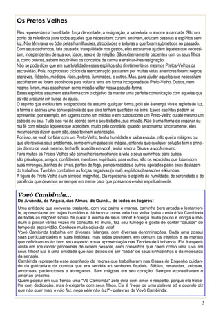 3
Os Pretos Velhos
Eles representam a humildade, força de vontade, a resignação, a sabedoria, o amor e a caridade. São um
ponto de referência para todos aqueles que necessitam: curam, ensinam, educam pessoas e espíritos sem
luz. Não têm raiva ou ódio pelas humilhações, atrocidades e torturas a que foram submetidos no passado.
Com seus cachimbos, fala pausada, tranquilidade nos gestos, eles escutam e ajudam àqueles que necessi-
tam, independentes de sua cor, idade, sexo e de religião. São extremamente pacientes com os seus filhos
e, como poucos, sabem incutir-lhes os conceitos de carma e ensinar-lhes resignação.
Não se pode dizer que em sua totalidade esses espíritos são diretamente os mesmos Pretos-Velhos da
escravidão. Pois, no processo cíclico da reencarnação passaram por muitas vidas anteriores foram: negros
escravos, filósofos, médicos, ricos, pobres, iluminados, e outros. Mas, para ajudar aqueles que necessitam
escolheram ou foram escolhidos para voltar a terra em forma incorporada de Preto-Velho. Outros, nem
negros foram, mas escolheram como missão voltar nessa pseudo-forma.
Esses espíritos assumem esta forma com o objetivo de manter uma perfeita comunicação com aqueles que
os vão procurar em busca de ajuda.
O espírito que evoluiu tem a capacidade de assumir qualquer forma, pois ele é energia viva e repleta de luz,
a forma é apenas uma conseqüência do que eles tenham que fazer na terra. Esses espíritos podem se
apresentar, por exemplo, em lugares como um médico e em outros como um Preto-Velho ou até mesmo um
caboclo ou exu. Tudo isso vai de acordo com o seu trabalho, sua missão. Não é uma forma de enganar ou
má fé com relação àqueles que acreditam, muito pelo contrário, quando se conversa sinceramente, eles
mesmos nos dizem quem são, caso tenham autorização.
Por isso, se você for falar com um Preto-Velho, tenha humildade e saiba escutar, não queira milagres ou
que ele resolva seus problemas, como em um passe de mágica, entenda que qualquer solução tem o princí-
pio dentro de você mesmo, tenha fé, acredite em você, tenha amor a Deus e a você mesmo.
Para muitos os Pretos-Velhos são conselheiros mostrando a vida e seus caminhos; para outros,
são psicólogos, amigos, confidentes, mentores espirituais; para outros, são os exorcistas que lutam com
suas mirongas, banhos de ervas, pontos de fogo, pontos riscados e outros, apoiados pelos exus desfazen-
do trabalhos. Também combatem as forças negativas (o mal), espíritos obsessores e kiumbas.
A figura do Preto-Velho é um símbolo magnífico. Ela representa o espírito de humildade, de serenidade e de
paciência que devemos ter sempre em mente para que possamos evoluir espiritualmente.
Vovó Cambinda...
De Aruanda, de Angola, das Almas, da Guiné... de todos os lugares!
Uma entidade que conversa bastante, com voz calma e mansa, caminha bem arcada e lentamen-
te, apresenta-se em trajes humildes e dá bronca como toda boa velha Iyabá - esta é Vó Cambinda
de todas as nações! Gosta de puxar a orelha de seus filhos! Enxerga muito pouco e obriga o mé-
dium a piscar várias vezes na consulta. Ri muito, faz seu fumego e gosta de contar "causos" do
tempo da escravidão. Conhece muita coisa da vida!
Vovó Cambinda trabalha em diversas falanges, com diversas denominações. Cada uma possui
suas particularidades e suas histórias, mas todas possuem, em comum, os trejeitos e as manias
que definiram muito bem seu aspecto e sua apresentação nas Tendas de Umbanda. Ela é especi-
alista em solucionar problemas de ordem pessoal, com conselhos que caem como uma luva em
seus filhos! Ela é uma entidade que não deixou de ser "babá" de seus sinhozinhos e da molecada
da senzala.
Cambinda representa esse apanhado de negras que trabalharam nas Casas de Engenho cuidan-
do da gurizada e da comida que era servida ao senhores feudais. Sábias, recatadas, zelosas,
amorosas, pacienciosas e abnegadas. Sem mágoas em seu coração. Sempre aconselharam o
amor ao próximo.
Quem possui em sua Tenda uma "Vó Cambinda" zele dela com amor e respeito, porque ela traba-
lha com dedicação, mas é exigente com seus filhos. Ela é "nega de uma palavra só e quando diz
que não quer mais e não faz, nega véia não faz!" - palavras de Vovó Cambinda.
 