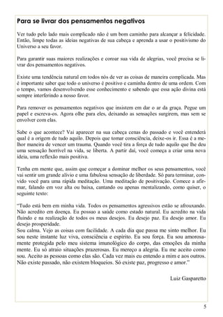 5
Para se livrar dos pensamentos negativos
Ver tudo pelo lado mais complicado não é um bom caminho para alcançar a felicidade.
Então, limpe todas as ideias negativas de sua cabeça e aprenda a usar o positivismo do
Universo a seu favor.
Para garantir suas maiores realizações e coroar sua vida de alegrias, você precisa se li-
vrar dos pensamentos negativos.
Existe uma tendência natural em todos nós de ver as coisas de maneira complicada. Mas
é importante saber que todo o universo é positivo e caminha dentro de uma ordem. Com
o tempo, vamos desenvolvendo esse conhecimento e sabendo que essa ação divina está
sempre interferindo a nosso favor.
Para remover os pensamentos negativos que insistem em dar o ar da graça. Pegue um
papel e escreva-os. Agora olhe para eles, deixando as sensações surgirem, mas sem se
envolver com elas.
Sabe o que acontece? Vai aparecer na sua cabeça cenas do passado e você entenderá
qual é a origem de tudo aquilo. Depois que tomar consciência, deixe-os ir. Essa é a me-
lhor maneira de vencer um trauma. Quando você tira a força de tudo aquilo que lhe deu
uma sensação horrível na vida, se liberta. A partir daí, você começa a criar uma nova
ideia, uma reflexão mais positiva.
Tenha em mente que, assim que começar a dominar melhor os seus pensamentos, você
vai sentir um grande alívio e uma fabulosa sensação de liberdade. Só para terminar, con-
vido você para uma rápida meditação. Uma meditação de positivação. Comece a afir-
mar, falando em voz alta ou baixa, cantando ou apenas mentalizando, como quiser, o
seguinte texto:
“Tudo está bem em minha vida. Todos os pensamentos agressivos estão se afrouxando.
Não acredito em doença. Eu possuo a saúde como estado natural. Eu acredito na vida
fluindo e na realização de todos os meus desejos. Eu desejo paz. Eu desejo amor. Eu
desejo prosperidade.
Sou calma. Vejo as coisas com facilidade. A cada dia que passa me sinto melhor. Eu
sou neste instante luz viva, consciência e espírito. Eu sou força. Eu sou amorosa-
mente protegida pelo meu sistema imunológico do corpo, das emoções da minha
mente. Eu só atraio situações prazerosas. Eu mereço a alegria. Eu me aceito como
sou. Aceito as pessoas como elas são. Cada vez mais eu entendo a mim e aos outros.
Não existe passado, não existem bloqueios. Só existe paz, progresso e amor.”
Luiz Gasparetto
 