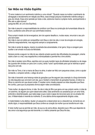 6
Ser Mãe na Visão Espírita
"O amor materno é um sentimento instintivo e uma virtude". "Quando nasce na mulher o sentimento de
abnegação e devotamento em relação aos filhos, essa energia psíquica inicialmente instintiva atinge o
grau de virtude. Esse amor persiste por toda a vida, sobrevive mesmo à própria morte, acompanhando o
filho até no além-túmulo".
(pergunta 890, do Livro dos Espíritos).
Ser mãe é assumir a responsabilidade de contribuir com Deus na construção da humanidade ditosa do
futuro, auxiliando outra alma em sua caminhada evolutiva.
Para cumprir missão de tal envergadura, tem de superar desafios e, muitas vezes, renunciar a seu pró-
prio bem-estar.
Ser mãe é viver em júbilo por compartilhar com Deus o dom da vida, é viver de emoção em emoção,
sofrendo resignadamente, mas seguindo sempre e corajosamente.
Ser mãe é cantar de alegria, mesmo na estrada das adversidades; é ter garra, força e coragem para
auxiliar o ser amado na busca da felicidade.
Sempre pronta a segurar na mão do seu rebento amado quando das dificuldades da passagem, orienta
sobre o bem e o mal, mas respeita-lhe a individualidade e permite-lhe o livre arbítrio.
Ser mãe é receber como filhos, espíritos com os quais mantém laços de afinidade (simpatia) ou de resga-
tes (quando têm dívidas um para com o outro), tendo "outra" oportunidade para que te redimas e apren-
das junto com ele.
Ser mãe na Terra, é ter a marca de Deus na alma, é saber ser feliz com pequenas coisas, como o ajudar
constante, o amparar solícito, o afago de amor.
Ser mãe é transmitir uma herança nobre às gerações que lhe seguem (seu exemplo é a força dominante
na vida daqueles que convivem com ela, que o herdam e transmitem às gerações futuras), é instruir os
filhos no caminho em que devem andar. É receber como missão preparar as vidas daqueles que Deus
lhe confiou, para que os propósitos divinos sejam neles concretizados.
Toda mulher, de alguma forma, é mãe. Se não é mãe do filho que gerou em seu próprio ventre, é mãe de
um sobrinho, de alguém por quem desenvolve afeto. Este sentimento se caracteriza por um amor forte,
profundo e desinteressado, que nada exige e que a tudo é capaz de renunciar para ver os amados feli-
zes. A Maternidade é inerente às mulheres. É uma dádiva divina especialmente dirigida a elas.
A maternidade é uma dádiva. Ajudar um pequenino a desenvolver-se e a descobrir-se, tornando-se um
adulto digno, é responsabilidade que Deus confere ao coração da mulher que se transforma em mãe.
E toda mulher que se permite ser mãe, da sua ou da carne alheia, descobre que o filho que depende do
seu amor e da segurança que ela transmite, é o melhor presente que Deus lhe deu.
 