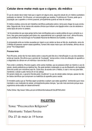 7
Celular deve matar mais que o cigarro, diz médico
O uso do celular deve matar mais que o cigarro em alguns anos, segundo estudo de um médico australiano
publicado na internet. Vini Khurana, um neurocirurgião que recebeu 14 prêmios em 16 anos, pede que a
população use o aparelho o mínimo possível, principalmente quando se trata de crianças.
O médico analisou cerca de cem trabalhos científicos publicados sobre o tema para chegar às suas conclu-
sões. Segundo ele, há ao menos oito estudos clínicos que indicam uma ligação entre o uso de celulares e
certos tipos de tumor no cérebro.
“Já há previsões de que esse perigo tenha mais ramificações para a saúde pública do que o amianto ou o
fumo. Isso gera preocupações para todos nós, especialmente com a geração mais nova”, afirma Khurana,
que é professor de neurocirurgia na Faculdade Nacional de Medicina da Austrália, no estudo.
A comparação entre as mortes causadas por cigarro e por celular se deve ao fato de, atualmente, cerca de
3 bilhões de pessoas usarem esses aparelhos, número três vezes maior que o de fumantes, afirmou ele ao
jornal “The Independent”.
Processo lento
Para Khurana, ainda não há mais dados sobre o assunto pelo fato de a intensificação no uso dos celulares
ainda ser recente. Ele afirma que o período de “incubação” -tempo entre o início da utilização do aparelho e
o diagnóstico do câncer em um indivíduo- dura de dez a 20 anos.
Para evitar o problema, Khurana sugere, entre outras medidas, que as pessoas evitem ao máximo o uso do
celular, dando preferência ao telefone fixo. Ele pede também moderação no uso de Bluetooth e de headsets
(fone de ouvido com microfone) sem fio. Outra dica, de acordo com o médico, é usar o viva-voz para falar,
mantendo o celular a pelo menos 20 cm da cabeça.
Em janeiro deste ano, o governo francês pediu “prudência” no uso de celular pelas crianças, apesar de não
ter dados científicos que comprovem os malefícios do aparelho para a saúde.
O ministério pediu que as “famílias sejam prudentes e saibam usar estes aparelhos”, lembrando que é reco-
mendado o uso moderado do celular, principalmente pelas crianças, “que são mais sensíveis porque seus
organismos ainda estão em desenvolvimento”.
Folha Online: http://www1.folha.uol.com.br/folha/informatica/ult124u387545.shtml
PALESTRA
Tema: “Preconceitos Religiosos”
Palestrante: Tulani Pereira
Dia 27 de maio às 19 horas
 