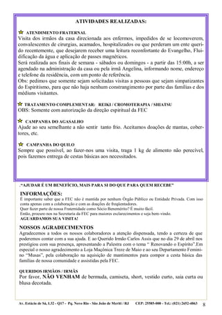 8
.“AJUDAR É UM BENEFÍCIO, MAIS PARA SI DO QUE PARA QUEM RECEBE”
NOSSOS AGRADECIMENTOS
Agradecemos a todos os nossos colaboradores a atenção dispensada, tendo a certeza de que
poderemos contar com a sua ajuda. E ao Querido Irmão Carlos Assis que no dia 29 de abril nos
prestigiou com sua presença, apresentando a Palestra com o tema “ Renovando o Espírito”.Em
especial o nosso agradecimento a Loja Maçônica Treze de Maio e ao seu Departamento Femini-
no “Musas”, pela colaboração na aquisição de mantimentos para compor a cesta básica das
famílias de nossa comunidade e assistidas pela FEC.
QUERIDOS IRMÃOS / IRMÃS
Por favor, NÃO VENHAM de bermuda, camiseta, short, vestido curto, saia curta ou
blusa decotada.
Av. Estácio de Sá, L32 - Q17 - Pq. Novo Rio - São João de Meriti / RJ CEP: 25585-000 - Tel.: (021) 2652-4863
ATIVIDADES REALIZADAS:
ATENDIMENTO FRATERNAL
Visita dos irmãos da casa direcionada aos enfermos, impedidos de se locomoverem,
convalescentes de cirurgias, acamados, hospitalizados ou que perderam um ente queri-
do recentemente, que desejarem receber uma leitura reconfortante do Evangelho, Flui-
dificação da água e aplicação de passes magnéticos.
Será realizada aos finais de semana - sábados ou domingos - a partir das 15:00h, a ser
agendado na administração da casa ou pela irmã Angelina, informando nome, endereço
e telefone da residência, com um ponto de referência.
Obs: pedimos que somente sejam solicitadas visitas a pessoas que sejam simpatizantes
do Espiritismo, para que não haja nenhum constrangimento por parte das famílias e dos
médiuns visitantes.
TRATAMENTO COMPLEMENTAR: REIKI / CROMOTERAPIA / SHIATSU
OBS: Somente com autorização da direção espiritual da FEC
CAMPANHA DO AGASALHO
Ajude ao seu semelhante a não sentir tanto frio. Aceitamos doações de mantas, cober-
tores, etc.
CAMPANHA DO QUILO
Sempre que possível, ao fazer-nos uma visita, traga 1 kg de alimento não perecível,
pois fazemos entrega de cestas básicas aos necessitados.
INFORMAÇÕES:
É importante saber que a FEC não é mantida por nenhum Órgão Público ou Entidade Privada. Com isso
conta apenas com a colaboração e com as doações de freqüentadores.
Quer fazer parte de nossa Fraternidade como Sócio Benemérito? É muito fácil.
Então, procure-nos na Secretaria da FEC para maiores esclarecimentos e seja bem-vindo.
AGUARDAMOS SUA VISITA!
 