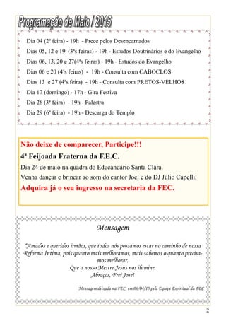 2
Dia 04 (2ª feira) - 19h - Prece pelos Desencarnados
Dias 05, 12 e 19 (3ªs feiras) - 19h - Estudos Doutrinários e do Evangelho
Dias 06, 13, 20 e 27(4ªs feiras) - 19h - Estudos do Evangelho
Dias 06 e 20 (4ªs feiras) - 19h - Consulta com CABOCLOS
Dias 13 e 27 (4ªs feira) - 19h - Consulta com PRETOS-VELHOS
Dia 17 (domingo) - 17h - Gira Festiva
Dia 26 (3ª feira) - 19h - Palestra
Dia 29 (6ª feira) - 19h - Descarga do Templo
Mensagem
“Amados e queridos irmãos, que todos nós possamos estar no caminho de nossa
Reforma Íntima, pois quanto mais melhoramos, mais sabemos o quanto precisa-
mos melhorar.
Que o nosso Mestre Jesus nos ilumine.
Abraços, Frei Jose!
Mensagem deixada na FEC em 06/04/15 pela Equipe Espiritual da FEC
Não deixe de comparecer, Participe!!!
4ª Feijoada Fraterna da F.E.C.
Dia 24 de maio na quadra do Educandário Santa Clara.
Venha dançar e brincar ao som do cantor Joel e do DJ Júlio Capelli.
Adquira já o seu ingresso na secretaria da FEC.
 