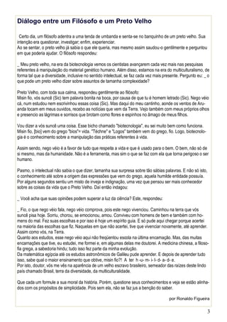 3
Diálogo entre um Filósofo e um Preto Velho
Certo dia, um filósofo adentra a uma tenda de umbanda e senta-se no banquinho de um preto velho. Sua
intenção era questionar, investigar; enfim, experienciar.
Ao se sentar, o preto velho já sabia o que ele queria, mas mesmo assim saudou-o gentilmente e perguntou
em que poderia ajudar. O filósofo respondeu:
_ Meu preto velho, na era da biotecnologia vemos os cientistas avançarem cada vez mais nas pesquisas
referentes à manipulação do material genético humano. Além disso, estamos na era do multiculturalismo, de
forma tal que a diversidade, inclusive no sentido intelectual, se faz cada vez mais presente. Pergunto eu: _ o
que pode um preto velho dizer sobre assuntos de tamanha complexidade?
Preto Velho, com toda sua calma, respondeu gentilmente ao filósofo:
Misin fio, vós suncê (Sic) tem palavra bonita na boca, por causa de que tu é homem letrado (Sic). Nego véio
cá, num estudou nem escrivinhou essas coisa (Sic). Mas daqui do meu cantinho, aonde os ventos de Aru-
anda tocam em meus ouvidos, recebo as notícias que vem da Terra. Vejo também com meus próprios olhos
e presencio as lágrimas e sorrisos que brotam como flores e espinhos no âmago de meus filhos.
Vou dizer a vós suncê uma coisa. Esse bicho chamado "biotecnologia", eu sei muito bem como funciona.
Misin fio, [bio] vem do grego "bios"= vida. "Téchne" e "Logos" também vem do grego, fio. Logo, biotecnolo-
gia é o conhecimento sobre a manipulação das práticas referentes à vida.
Assim sendo, nego véio é a favor de tudo que respeita a vida e que é usado para o bem. O bem, não só de
si mesmo, mas da humanidade. Não é a ferramenta, mas sim o que se faz com ela que torna perigoso o ser
humano.
Pasmo, o intelectual não sabia o que dizer, tamanha sua surpresa sobre tão sábias palavras. E não só isto,
o conhecimento até sobre a origem das expressões que vem do grego, aquela humilde entidade possuía.
Por alguns segundos sentiu um misto de inveja e indignação, uma vez que pensou ser mais conhecedor
sobre as coisas da vida que o Preto Velho. Daí então indagou:
_ Você acha que suas opiniões podem superar a luz da ciência? Este, respondeu:
_ Fio, o que nego véio fala, nego véio comprova, pois este nego vivenciou. Caminhou na terra que vós
suncê pisa hoje. Sorriu, chorou, se emocionou, amou. Conviveu com homens de bem e também com ho-
mens do mal. Fez suas escolhas e por isso é hoje um espírito guia. E só pude aqui chegar porque acertei
na maioria das escolhas que fiz. Naquelas em que não acertei, tive que vivenciar novamente, até aprender.
Assim como vós, na Terra.
Quanto aos estudos, esse nego véio aqui não freqüentou escola na última encarnação. Mas, das muitas
encarnações que tive, eu estudei, me formei e, em algumas delas me doutorei. A medicina chinesa, a filoso-
fia grega, a sabedoria hindu; tudo isso fez parte da minha evolução.
Da matemática egípcia até os estudos astronômicos de Galileu pude aprender. E depois de aprender tudo
isso, sabe qual o maior ensinamento que obtive, misin fio?! A ter h -u- m- i- l- d- a- d- e.
Por isto, doutor, vós me vês na aparência de um velho escravo brasileiro, semeador das raízes deste lindo
país chamado Brasil, terra da diversidade, da multiculturalidade.
Que cada um formule a sua moral da história. Porém, questione seus conhecimentos e veja se estão alinha-
dos com os propósitos de simplicidade. Pois sem ela, não se faz jus a benção do saber.
por Ronaldo Figueira
 