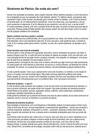 4
Síndrome do Pânico. De onde ela vem?
Somos uma sociedade de ansiosos, disso ninguém discorda. Afinal, estamos expostos a muito mais estímu-
los e obrigações do que num passado não muito distante: internet, TV, telefone celular, acompanhar sites,
responder e-mails, cuidar da casa, dar atenção para a família, render no trabalho, curtir o final de semana
em grande estilo, ter um relacionamento maravilhoso. Junto com cada coisa, uma expectativa, a de ser
como queremos e imaginamos. E se for diferente do que queremos, e se não for bom, e se der errado?
Aí nossa ansiedade aumenta, junto com a pressão de ter de dar certo, de querer controlar para que seja do
nosso jeito. Pessoas perfeccionistas também são ansiosas, sabia? Se você não é assim, já tem um passo
fora de qualquer problema com ansiedade.
Querer controlar nos leva a perder o controle
Entre nós, ansiosos e/ou perfeccionistas, há os que já passaram por crises, com direito a todos os sintomas.
Pela descrição, não é uma experiência nada leve. É como uma pane, onde perdemos todo o controle do
corpo. E se o ansioso antes queria manter o controle, na crise, ele o perde totalmente, da situação e de si
mesmo.
Como funciona uma crise de ansiedade
De forma geral, a crise começa com taquicardia, boca seca, tontura, tremedeira nas pernas, nas mãos. A
pessoa começa a suar frio, e o peito dói como se tivesse um ataque do coração. Junto com tudo isso, vem
uma sensação terrível de que pode morrer a qualquer momento, uma angústia, um desespero, uma sensa-
ção de estar fora da realidade. Dá para imaginar como é?
A pessoa perde a condução do seu corpo e de si mesma, ela sente que algo muito louco está acontecendo.
As crises podem ser mais intensas ou mais leves, ter poucos ou muitos sintomas, vai depender do nível de
ansiedade. No entanto, se a pessoa fizer exames médicos, não será detectado qualquer problema físico.
Aí está a grande sacada. Tudo o que a pessoa sente numa crise de pânico, na verdade, é uma reação do
corpo a um perigo, mas não há perigo algum. Não existe nada que realmente justifique esse perigo.
Essas reações, por sua vez, causam mais ansiedade na pessoa. Ela fica muito assustada e sem entender o
que está sentindo. Ela pode pensar que é um problema físico, mas o processo é emocional.
Síndrome do pânico – o que é?
A crise de pânico pode acontecer com qualquer um de nós que sentir uma dose excessiva de estresse e a
leve a se sentir vulnerável, sem poder contar com ninguém. Isso pode acontecer em eventos emocional-
mente difíceis como perdas, traumas, separação, doença, violência, crises existenciais e profissionais,
mudanças e decisões importantes na vida etc.
Então podemos entender que é possível nós termos uma crise de pânico isolada. Se as crises continuam se
repetindo, temos o início de um transtorno ou síndrome do pânico.
Sintomas da síndrome do pânico
Essa repetição é imprevisível, com uma frequência e intensidade variável. O ansioso passa a temer novas
crises e sentir tudo de novo. As suas expectativas, os pensamentos catastróficos – pensar que vai perder o
controle novamente, desmaiar, enlouquecer ou morrer – aumentam, deixando-o ainda mais ansioso. Ou
seja, enquanto não acontece de novo, a pessoa sente a ansiedade antecipatória pela crise que ainda não
teve.
As primeiras crises de pânico são vividas como um trauma. Isso quer dizer que a crise é registrada na me-
mória emocional, que passa a disparar a mesma reação de forma automática, sem que a pessoa tenha
consciência. Sempre que uma reação parecida começar em seu corpo, uma nova crise se inicia.
Nesse processo, a pessoa entende que quanto menos estímulos tiver, menor a chance de sofrer uma nova
crise. Dessa forma, na tentativa de se proteger, ela passa a abrir mão da vida que levava, isolando-se em
 