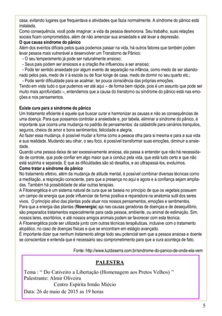 5
casa, evitando lugares que frequentava e atividades que fazia normalmente. A síndrome do pânico está
instalada.
Como consequência, você pode imaginar: a vida da pessoa desmorona. Seu trabalho, suas relações
sociais ficam comprometidos, além de não amenizar sua ansiedade e até levar a depressão.
O que causa síndrome do pânico
Além dos eventos difíceis pelos quais podemos passar na vida, há outros fatores que também podem
levar pessoa mais vulnerável a desenvolver um Transtorno de Pânico:
- O seu temperamento já pode ser naturalmente ansioso;
- Seus pais podem ser ansiosos e a criação lhe influenciou a ser ansioso;
- Pode ter sentido ansiedade por algum evento de separação na infância, como medo de ser abando-
nado pelos pais, medo de ir à escola ou de ficar longe de casa, medo de dormir no seu quarto etc.;
- Pode sentir dificuldade para se acalmar, ter pouca consciência das próprias emoções.
Tendo em vista tudo o que pudemos ver até aqui – de forma bem rápida, pois é um assunto que pode ser
muito mais aprofundado –, entendemos que a causa do transtorno ou síndrome do pânico está nas emo-
ções e nos pensamentos.
Existe cura para a síndrome do pânico
Um tratamento eficiente é aquele que buscar curar e harmonizar as causas e não as consequências de
uma doença. Para que possamos controlar a ansiedade e, por tabela, eliminar a síndrome do pânico, é
importante que ocorra uma mudança no padrão de pensamentos: da catástrofe para cenários tranquilos,
seguros, cheios de amor e bons sentimentos, felicidade e alegria.
Ao fazer essa mudança, é possível mudar a forma como a pessoa olha para si mesma e para a sua vida
e sua realidade. Mudando seu olhar, o seu foco, é possível transformar suas emoções, diminuir a ansie-
dade.
Quando uma pessoa deixa de ser excessivamente ansiosa, ela passa a entender que não há necessida-
de de controle, que pode confiar em algo maior que a conduz pela vida, que está tudo certo e que não
está sozinha e separada. E que as dificuldades são só desafios, e ao ultrapassá-los, evoluímos.
Como tratar a síndrome do pânico
No tratamento efetivo, além da mudança de atitude mental, é possível combinar diversas técnicas como
a meditação, a respiração consciente, para que a presença no aqui e agora e a confiança sejam amplia-
das. Também há possibilidade de aliar outras terapias.
A Fitoenergética é um sistema natural de cura que se baseia no princípio de que os vegetais possuem
um campo de energia que pode influenciar de forma positiva e reparadora na anatomia sutil dos seres
vivos. O princípio ativo das plantas pode atuar nos nossos pensamentos, emoções e sentimentos.
Para que a energia das plantas (fitoenergia) aja nas causas geradoras de doenças e de desequilíbrio,
são preparados tratamentos especialmente para cada pessoa, ambiente, ou animal de estimação. Sim,
nossos lares, escritórios, e até nossos amigos animais podem se favorecer com esta técnica.
A Fitoenergética pode ser utilizada junto com outras técnicas terapêuticas, inclusive com o tratamento
alopático, no caso de doenças físicas e que se encontram em estágio avançado.
É importante dizer que nenhum tratamento atinge todo seu potencial sem que a pessoa ansiosa e doente
se conscientize e entenda que é necessário seu comprometimento para que a cura aconteça de fato.
Fonte: http://www.luzdaserra.com.br/sindrome-do-panico-de-onde-ela-vem
PALESTRA
Tema : “ Do Cativeiro a Libertação (Homenagem aos Pretos Velhos) ”
Palestrante: Almir Oliveira
Centro Espirita Irmão Miécio
Data: 26 de maio de 2015 as 19 horas
 
