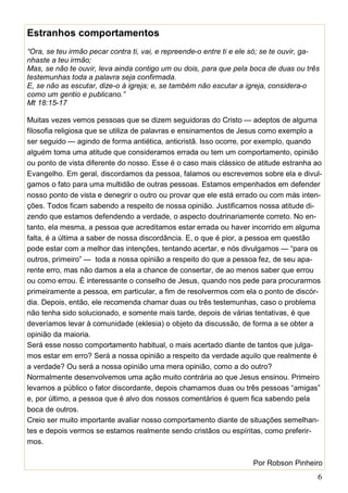 6
Estranhos comportamentos
“Ora, se teu irmão pecar contra ti, vai, e repreende-o entre ti e ele só; se te ouvir, ga-
nhaste a teu irmão;
Mas, se não te ouvir, leva ainda contigo um ou dois, para que pela boca de duas ou três
testemunhas toda a palavra seja confirmada.
E, se não as escutar, dize-o à igreja; e, se também não escutar a igreja, considera-o
como um gentio e publicano.”
Mt 18:15-17
Muitas vezes vemos pessoas que se dizem seguidoras do Cristo — adeptos de alguma
filosofia religiosa que se utiliza de palavras e ensinamentos de Jesus como exemplo a
ser seguido — agindo de forma antiética, anticristã. Isso ocorre, por exemplo, quando
alguém toma uma atitude que consideramos errada ou tem um comportamento, opinião
ou ponto de vista diferente do nosso. Esse é o caso mais clássico de atitude estranha ao
Evangelho. Em geral, discordamos da pessoa, falamos ou escrevemos sobre ela e divul-
gamos o fato para uma multidão de outras pessoas. Estamos empenhados em defender
nosso ponto de vista e denegrir o outro ou provar que ele está errado ou com más inten-
ções. Todos ficam sabendo a respeito de nossa opinião. Justificamos nossa atitude di-
zendo que estamos defendendo a verdade, o aspecto doutrinariamente correto. No en-
tanto, ela mesma, a pessoa que acreditamos estar errada ou haver incorrido em alguma
falta, é a última a saber de nossa discordância. E, o que é pior, a pessoa em questão
pode estar com a melhor das intenções, tentando acertar, e nós divulgamos — “para os
outros, primeiro” — toda a nossa opinião a respeito do que a pessoa fez, de seu apa-
rente erro, mas não damos a ela a chance de consertar, de ao menos saber que errou
ou como errou. É interessante o conselho de Jesus, quando nos pede para procurarmos
primeiramente a pessoa, em particular, a fim de resolvermos com ela o ponto de discór-
dia. Depois, então, ele recomenda chamar duas ou três testemunhas, caso o problema
não tenha sido solucionado, e somente mais tarde, depois de várias tentativas, é que
deveríamos levar à comunidade (eklesia) o objeto da discussão, de forma a se obter a
opinião da maioria.
Será esse nosso comportamento habitual, o mais acertado diante de tantos que julga-
mos estar em erro? Será a nossa opinião a respeito da verdade aquilo que realmente é
a verdade? Ou será a nossa opinião uma mera opinião, como a do outro?
Normalmente desenvolvemos uma ação muito contrária ao que Jesus ensinou. Primeiro
levamos a público o fator discordante, depois chamamos duas ou três pessoas “amigas”
e, por último, a pessoa que é alvo dos nossos comentários é quem fica sabendo pela
boca de outros.
Creio ser muito importante avaliar nosso comportamento diante de situações semelhan-
tes e depois vermos se estamos realmente sendo cristãos ou espíritas, como preferir-
mos.
Por Robson Pinheiro
 