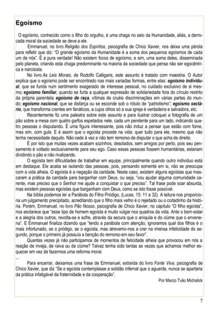 7
Egoísmo
O egoísmo, conhecido como o filho do orgulho, é uma chaga no seio da Humanidade, aliás, a derro-
cada moral da sociedade se deve a ele.
Emmanuel, no livro Religião dos Espíritos, psicografia de Chico Xavier, nos deixa uma pérola
para refletir que diz: “O grande egoísmo da Humanidade é a soma dos pequenos egoísmos de cada
um de nós”. É a pura verdade! Não existem focos de egoísmo, e sim, uma soma deles, disseminada
pelo planeta, criando esta chaga predominante na maioria da sociedade que pensa não ser egocêntri-
ca e narcisista.
No livro As Leis Morais, de Rodolfo Calligaris, este assunto é tratado com maestria. O Autor
explica que o egoísmo pode ser encontrado nas mais variadas formas, entre elas: egoísmo individu-
al, que se funda num sentimento exagerado de interesse pessoal, no cuidado exclusivo de si mes-
mo; egoísmo familiar, quando se furta a qualquer expressão de solidariedade fora do círculo restrito
da própria parentela; egoísmo de raça, vítimas de cruéis discriminações em várias partes do mun-
do; egoísmo nacional, que se disfarça ou se esconde sob o rótulo de “patriotismo”; egoísmo sectá-
rio, que transforma crentes em fanáticos, a cujos olhos só a sua igreja é verdadeira e salvadora, etc.
Recentemente fiz uma palestra sobre este assunto e para ilustrar coloquei a fotografia de um
pão sobre a mesa com quatro garfos espetados nele, cada um pendente para um lado, indicando qua-
tro pessoas o disputando. É uma figura interessante, pois não induz a pensar que estão com fome,
mas sim, com gula. E é assim que o egoísta procede na vida: quer tudo para ele, mesmo que não
tenha necessidade daquilo. Não cede à vez e não tem remorso de disputar o que acha de direito.
É por isto que muitas vezes acabam sozinhos, desolados, sem amigos por perto, pois seu pen-
samento é voltado exclusivamente para seu ego. Caso essas pessoas fossem humanitárias, estariam
dividindo o pão e não rivalizando.
O egoísta tem dificuldades de trabalhar em equipe, principalmente quando outro individuo está
em destaque. Ele acaba se isolando das pessoas, pois, pensando somente em si, não se preocupa
com a vida alheia. O egoísta é a negação da caridade. Neste caso, existem alguns egoístas que mas-
caram a prática da caridade para barganhar com Deus, ou seja, “vou ajudar alguma comunidade ca-
rente, mas preciso que o Senhor me ajude a conquistar o que preciso”. Tal frase pode soar absurda,
mas existem pessoas egoístas que barganham com Deus, como se isto fosse possível.
Na bíblia podemos ler a Parábola do Filho Pródigo, (Lucas, 15: 11 a 32). A leitura nos proporcio-
na um julgamento precipitado, acreditando que o filho mais velho é o rejeitado ou o coitadinho da histó-
ria. Porém, Emmanuel, no livro Pão Nosso, psicografia de Chico Xavier, no capítulo “O filho egoísta”,
nos esclarece que “esse tipo de homem egoísta é muito vulgar nos quadros da vida. Ante o bem-estar
e a alegria dos outros, revolta-se e sofre, através da secura que o aniquila e do ciúme que o envene-
na”. E Emmanuel finaliza dizendo que “lendo a parábola com atenção, ignoramos qual dos filhos é o
mais infortunado, se o pródigo, se o egoísta, mas atrevemo-nos a crer na imensa infelicidade do se-
gundo, porque o primeiro já possuía a benção do remorso em seu favor”.
Quantas vezes já não participamos de momentos de felicidade alheia que provocou em nós a
reação de inveja, de raiva ou de ciúme? Talvez tenha sido tantas as vezes que achamos melhor es-
quecer em vez de fazermos uma reforma moral.
...
Para encerrar, deixamos uma frase de Emmanuel, extraída do livro Fonte Viva, psicografia de
Chico Xavier, que diz “Se o egoísta contemplasse a solidão infernal que o aguarda, nunca se apartaria
da prática infatigável da fraternidade e da cooperação”.
Por Marco Tulio Michalick
 