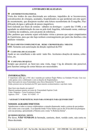 8
.“AJUDAR É UM BENEFÍCIO, MAIS PARA SI DO QUE PARA QUEM RECEBE”
NOSSOS AGRADECIMENTOS
Agradecemos a todos os nossos colaboradores a atenção dispensada, tendo a certeza de que podere-
mos contar com a sua ajuda.. E ao Querido Irmão Victor Santos que no dia 28 de abril nos prestigiou
com sua presença, apresentando a Palestra com o tema "A Reforma Íntima" .
QUERIDOS IRMÃOS / IRMÃS
Por favor, NÃO VENHAM de bermuda, camiseta, short, vestido curto, saia curta ou
blusa decotada.
Av. Estácio de Sá, L32 - Q17 - Pq. Novo Rio - São João de Meriti / RJ CEP: 25585-000 - Tel.: (021) 2652-4863
ATIVIDADES REALIZADAS:
ATENDIMENTO FRATERNAL
Visita dos irmãos da casa direcionada aos enfermos, impedidos de se locomoverem,
convalescentes de cirurgias, acamados, hospitalizados ou que perderam um ente queri-
do recentemente, que desejarem receber uma leitura reconfortante do Evangelho, Flui-
dificação da água e aplicação de passes magnéticos.
Será realizada aos finais de semana - sábados ou domingos - a partir das 15:00h, a ser
agendado na administração da casa ou pela irmã Angelina, informando nome, endereço
e telefone da residência, com um ponto de referência.
Obs: pedimos que somente sejam solicitadas visitas a pessoas que sejam simpatizantes
do Espiritismo, para que não haja nenhum constrangimento por parte das famílias e dos
médiuns visitantes.
TRATAMENTO COMPLEMENTAR: REIKI / CROMOTERAPIA / SHIATSU
OBS: Somente com autorização da direção espiritual da FEC
CAMPANHA DO AGASALHO
Ajude ao seu semelhante a não sentir tanto frio. Aceitamos doações de mantas, cober-
tores, etc.
CAMPANHA DO QUILO
Sempre que possível, ao fazer-nos uma visita, traga 1 kg de alimento não perecível,
pois fazemos entrega de cestas básicas aos necessitados.
INFORMAÇÕES:
É importante saber que a FEC não é mantida por nenhum Órgão Público ou Entidade Privada. Com isso
conta apenas com a colaboração e com as doações de freqüentadores.
Quer fazer parte de nossa Fraternidade como Sócio Benemérito? É muito fácil.
Então, procure-nos na Secretaria da FEC para maiores esclarecimentos e seja bem-vindo.
Quer fazer uma doação em espécie?
Deposite qualquer quantia em nome de: Fraternidade Espírita Cristã.
Conta Poupança - Caixa Econômica Federal
Agência.: 0181 Conta: 013 42682 – 0
 