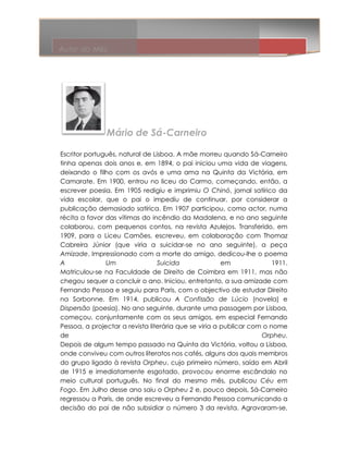 Autor do Mês




               Mário de Sá-Carneiro
                        Sá

Escritor português, natural de Lisboa. A mãe morreu quando Sá-   Sá-Carneiro
tinha apenas dois anos e, em 1894, o pai iniciou uma vida de viagens,
deixando o filho com os avós e uma ama na Quinta da Victória, em
Camarate. Em 1900, entrou no liceu do Carmo, começando, então, a
                              no
escrever poesia. Em 1905 redigiu e imprimiu O Chinó, jornal satírico da
                                                          ,
vida escolar, que o pai o impediu de continuar, por considerar a
publicação demasiado satírica. Em 1907 participou, como actor, numa
récita a favor das vítimas do incêndio da Madalena, e no ano seguinte
               r
colaborou, com pequenos contos, na revista Azulejos. Transferido, em
1909, para o Liceu Camões, escreveu, em colaboração com Thomaz
Cabreira Júnior (que viria a suicidar-se no ano seguinte), a peça
                                  suicidar se
Amizade. Impressionado com a morte do amigo, dedicou-lhe o poema
          .                                           dedicou lhe
A                Um              Suicida               em              1911.
Matriculou-se na Faculdade de Direito de Coimbra em 1911, mas não
             se
chegou sequer a concluir o ano. Iniciou, entretanto, a sua amizade com
Fernando Pessoa e seguiu para Paris, com o objectivo de estudar Direito
                                   Paris,
na Sorbonne. Em 1914, publicou A Confissão de Lúcio (novela) e
Dispersão (poesia). No ano seguinte, durante uma passagem por Lisboa,
começou, conjuntamente com os seus amigos, em especial Fernando
Pessoa, a projectar a revista literária que se viria a publicar com o nome
de                                                                  Orpheu.
Depois de algum tempo passado na Quinta da Victória, voltou a Lisboa,
onde conviveu com outros literatos nos cafés, alguns dos quais membros
do grupo ligado à revista Orpheu, cujo primeiro número, saído em Abril
de 1915 e imediatamente esgotado, provocou enorme escândalo no
meio cultural português. No final do mesmo mês, publicou Céu em
Fogo. Em Julho desse ano saiu o Orpheu 2 e, pouco depois, Sá-
      .                                                            -Carneiro
regressou a Paris, de onde escreveu a Fernando Pessoa comunicando a
decisão do pai de não subsidiar o número 3 da revista. Agravaram
                                                              Agravaram-se,
 