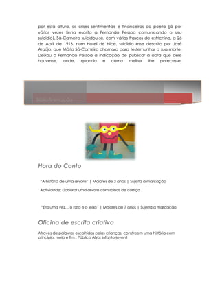por esta altura, as crises sentimentais e financeiras do poeta (já por
várias vezes tinha escrito a Fernando Pessoa comunicando o seu
suicídio). Sá-Carneiro suicidou-se, com vários frascos de estricnina, a 26
                    ro suicidou se,
de Abril de 1916, num Hotel de Nice, suicídio esse descrito por José
Araújo, que Mário Sá-Carneiro chamara para testemunhar a sua morte.
                       Carneiro
Deixou a Fernando Pessoa a indicação de publicar a obra que dele
houvesse, onde, quando e como melhor lhe parecesse.




BiblioAnimação




Hora do Conto

 “A história de uma árvore” | Maiores de 3 anos | Sujeita a marcação
                          ” Maiores

 Actividade: Elaborar uma árvore com rolhas de cortiça



 “Era uma vez… o rato e o leão” | Maiores de 7 anos | Sujeita a marcação



Oficina de escrita criativa
Através de palavras escolhidas pelas crianças, constroem uma história com
princípio, meio e fim ; Público Alvo: infanto-juvenil
                                      infanto
 
