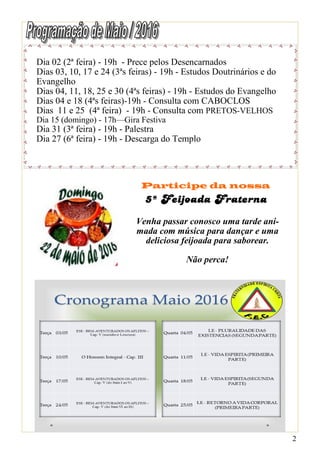 2
Dia 02 (2ª feira) - 19h - Prece pelos Desencarnados
Dias 03, 10, 17 e 24 (3ªs feiras) - 19h - Estudos Doutrinários e do
Evangelho
Dias 04, 11, 18, 25 e 30 (4ªs feiras) - 19h - Estudos do Evangelho
Dias 04 e 18 (4ªs feiras)-19h - Consulta com CABOCLOS
Dias 11 e 25 (4ª feira) - 19h - Consulta com PRETOS-VELHOS
Dia 15 (domingo) - 17h—Gira Festiva
Dia 31 (3ª feira) - 19h - Palestra
Dia 27 (6ª feira) - 19h - Descarga do Templo
Participe da nossa
Venha passar conosco uma tarde ani-
mada com música para dançar e uma
deliciosa feijoada para saborear.
Não perca!
 