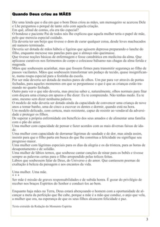 3
Quando Deus criou as MÃES
Diz uma lenda que o dia em que o bom Deus criou as mães, um mensageiro se acercou Dele
e Lhe perguntou o porquê de tanto zelo com aquela criação.
Em quê, afinal de contas, ela era tão especial?
O bondoso e paciente Pai de todos nós lhe explicou que aquela mulher teria o papel de mãe,
pelo que merecia especial cuidado.
Ela deveria ter um beijo que tivesse o dom de curar qualquer coisa, desde leves machucados
até namoro terminado.
Deveria ser dotada de mãos hábeis e ligeiras que agissem depressa preparando o lanche do
filho, enquanto mexesse nas panelas para que o almoço não queimasse.
Que tivesse noções básicas de enfermagem e fosse catedrática em medicina da alma. Que
aplicasse curativos nos ferimentos do corpo e colocasse bálsamo nas chagas da alma ferida e
magoada.
Mãos que soubessem acarinhar, mas que fossem firmes para transmitir segurança ao filho de
passos vacilantes. Mãos que soubessem transformar um pedaço de tecido, quase insignifican-
te, numa roupa especial para a festinha da escola.
Por ser mãe deveria ser dotada de muitos pares de olhos. Um par para ver através de portas
fechadas, para aqueles momentos em que se perguntasse o que é que as crianças estão tra-
mando no quarto fechado.
Outro para ver o que não deveria, mas precisa saber e, naturalmente, olhos normais para fitar
com doçura uma criança em apuros e lhe dizer: Eu te compreendo. Não tenhas medo. Eu te
amo, mesmo sem dizer nenhuma palavra.
O modelo de mãe deveria ser dotado ainda da capacidade de convencer uma criança de nove
anos a tomar banho, uma de cinco a escovar os dentes e dormir, quando está na hora.
Um modelo delicado, com certeza, mais resistente, capaz de resistir ao vendaval da adversi-
dade e proteger os filhos.
De superar a própria enfermidade em benefício dos seus amados e de alimentar uma família
com o pão do amor.
Uma mulher com capacidade de pensar e fazer acordos com as mais diversas faixas de ida-
de.
Uma mulher com capacidade de derramar lágrimas de saudade e de dor, mas ainda assim,
insistir para que o filho parta em busca do que lhe constitua a felicidade ou signifique seu
progresso maior.
Uma mulher com lágrimas especiais para os dias da alegria e os da tristeza, para as horas de
desapontamento e de solidão.
Uma mulher de lábios ternos, que soubesse cantar canções de ninar para os bebês e tivesse
sempre as palavras certas para o filho arrependido pelas tolices feitas.
Lábios que soubessem falar de Deus, do Universo e do amor. Que cantassem poemas de
exaltação à beleza da paisagem e aos encantos da vida.
Uma mulher. Uma mãe.
* * *
Ser mãe é missão de graves responsabilidades e de subida honra. É gozar do privilégio de
receber nos braços Espíritos do Senhor e conduzi-los ao bem.
Enquanto haja mães na Terra, Deus estará abençoando o homem com a oportunidade de al-
cançar a meta da perfeição que lhe cabe, porque a mãe é a mão que conduz, o anjo que vela,
a mulher que ora, na esperança de que os seus filhos alcancem felicidade e paz.
Texto extraído da Redação do Momento Espírita
 