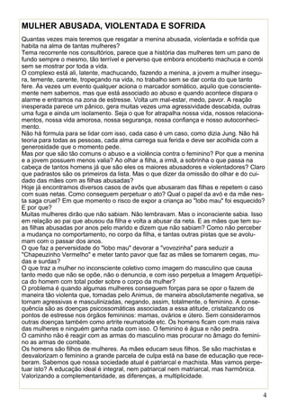 4
MULHER ABUSADA, VIOLENTADA E SOFRIDA
Quantas vezes mais teremos que resgatar a menina abusada, violentada e sofrida que
habita na alma de tantas mulheres?
Tema recorrente nos consultórios, parece que a história das mulheres tem um pano de
fundo sempre o mesmo, tão terrível e perverso que embora encoberto machuca e corrói
sem se mostrar por toda a vida.
O complexo está ali, latente, machucando, fazendo a menina, a jovem a mulher insegu-
ra, temente, carente, tropeçando na vida, no trabalho sem se dar conta do que tanto
fere. Às vezes um evento qualquer aciona o marcador somático, aquilo que consciente-
mente nem sabemos, mas que está associado ao abuso e quando acontece dispara o
alarme e entramos na zona de estresse. Volta um mal-estar, medo, pavor. A reação
inesperada parece um pânico, gera muitas vezes uma agressividade descabida, outras
uma fuga e ainda um isolamento. Seja o que for atrapalha nossa vida, nossos relaciona-
mentos, nossa vida amorosa, nossa segurança, nossa confiança e nosso autoconheci-
mento.
Não há formula para se lidar com isso, cada caso é um caso, como dizia Jung. Não há
teoria para todas as pessoas, cada alma carrega sua ferida e deve ser acolhida com a
generosidade que o momento pede.
Mas por que são tão comuns o abuso e a violência contra o feminino? Por que a menina
e a jovem possuem menos valia? Ao olhar a filha, a irmã, a sobrinha o que passa na
cabeça de tantos homens já que são eles os maiores abusadores e violentadores? Claro
que padrastos são os primeiros da lista. Mas o que dizer da omissão do olhar e do cui-
dado das mães com as filhas abusadas?
Hoje já encontramos diversos casos de avôs que abusaram das filhas e repetem o caso
com suas netas. Como conseguem perpetuar o ato? Qual o papel da avó e da mãe nes-
ta saga cruel? Em que momento o risco de expor a criança ao "lobo mau" foi esquecido?
E por que?
Muitas mulheres dirão que não sabiam. Não lembravam. Mas o inconsciente sabia. Isso
em relação ao pai que abusou da filha e volta a abusar da neta. E as mães que tem su-
as filhas abusadas por anos pelo marido e dizem que não sabiam? Como não perceber
a mudança no comportamento, no corpo da filha, e tantas outras pistas que se avolu-
mam com o passar dos anos.
O que faz a perversidade do "lobo mau" devorar a "vovozinha" para seduzir a
"Chapeuzinho Vermelho" e meter tanto pavor que faz as mães se tornarem cegas, mu-
das e surdas?
O que traz a mulher no inconsciente coletivo como imagem do masculino que causa
tanto medo que não se opõe, não o denuncia, e com isso perpetua a Imagem Arquetípi-
ca do homem com total poder sobre o corpo da mulher?
O problema é quando algumas mulheres conseguem forças para se opor o fazem de
maneira tão violenta que, tomadas pelo Animus, de maneira absolutamente negativa, se
tornam agressivas e masculinizadas, negando, assim, totalmente, o feminino. A conse-
quência são as doenças psicossomáticas associadas a essa atitude, cristalizando os
pontos de estresse nos órgãos femininos: mamas, ovários e útero. Sem considerarmos
outras doenças também como artrite reumatoide etc. Os homens ficam com mais raiva
das mulheres e ninguém ganha nada com isso. O feminino é água e não pedra.
O caminho não é reagir com as armas do masculino mas procurar no âmago do femini-
no as armas de combate.
Os homens são filhos de mulheres. As mães educam seus filhos. Se são machistas e
desvalorizam o feminino a grande parcela de culpa está na base de educação que rece-
beram. Sabemos que nossa sociedade atual é patriarcal e machista. Mas vamos perpe-
tuar isto? A educação ideal é integral, nem patriarcal nem matriarcal, mas harmônica.
Valorizando a complementaridade, as diferenças, a multiplicidade.
 