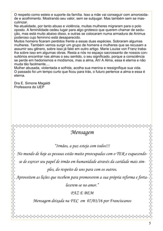 5
O respeito como esteio e suporte da família. Isso a mãe vai conseguir com amorosida-
de e acolhimento. Mostrando seu valor, sem se subjugar. Mas também sem se mas-
culinizar.
Na atualidade, por tanto abuso e violência, muitas mulheres migraram para o polo
oposto. A feminilidade cedeu lugar para algo grotesco que querem chamar de sedu-
ção, mas está muito abaixo disso, e outras se colocaram numa armadura de Animus
poderoso cujo feminino está desaparecido.
Muitos homens ficaram perdidos frente a essas duas espécies. Sobraram algumas
mulheres. Também vemos surgir um grupo de homens e mulheres que se recusam a
assumir seu gênero, sobre isso já falei em outro artigo. Marie Louise von Franz traba-
lha sobre isso em algumas obras. Resta a nós no espaço sacrossanto de nossos con-
sultórios encontrar nas almas o seu sentido, o seu significado, porque a consciência
se perde em hedonismos e modismos, mas a alma, Ah! A Alma, essa é eterna e não
muda tão facilmente....
Mulher abusada, violentada e sofrida, acolha sua menina e ressignifique sua vida.
O passado foi um tempo curto que ficou para trás, o futuro pertence a alma e essa é
eterna.
Dra E. Simone Magaldi
Professora do IJEP
Mensagem
“Irmãos, a paz esteja com todos!!!
No mundo de hoje as pessoas estão muito preocupadas com o TER e esquecendo-
se de exercer seu papel de irmão em humanidade através da caridade mais sim-
ples, do respeito de uns para com os outros.
Aproveitem as lições que recebem para promoverem a sua própria reforma e forta-
lecerem-se no amor.”
PAZ E BEM
Mensagem deixada na FEC em 07/03/16 por Franciscanos
 
