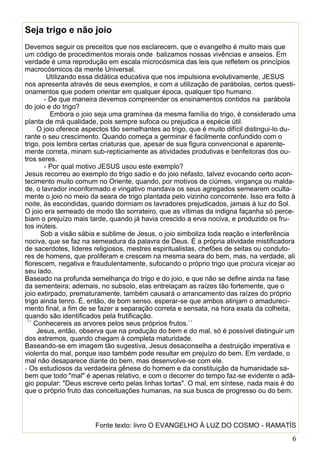 6
Seja trigo e não joio
Devemos seguir os preceitos que nos esclarecem, que o evangelho é muito mais que
um código de procedimentos morais onde balizamos nossas vivências e anseios. Em
verdade é uma reprodução em escala microcósmica das leis que refletem os princípios
macrocósmicos da mente Universal.
Utilizando essa didática educativa que nos impulsiona evolutivamente, JESUS
nos apresenta através de seus exemplos, e com a utilização de parábolas, certos questi-
onamentos que podem orientar em qualquer época, qualquer tipo humano.
- De que maneira devemos compreender os ensinamentos contidos na parábola
do joio e do trigo?
Embora o joio seja uma gramínea da mesma família do trigo, é considerado uma
planta de má qualidade, pois sempre sufoca ou prejudica a espécie útil.
O joio oferece aspectos tão semelhantes ao trigo, que é muito difícil distingui-lo du-
rante o seu crescimento. Quando começa a germinar é facilmente confundido com o
trigo, pois lembra certas criaturas que, apesar de sua figura convencional e aparente-
mente correta, minam sub-repticiamente as atividades produtivas e benfeitoras dos ou-
tros seres.
- Por qual motivo JESUS usou este exemplo?
Jesus recorreu ao exemplo do trigo sadio e do joio nefasto, talvez evocando certo acon-
tecimento muito comum no Oriente, quando, por motivos de ciúmes, vingança ou malda-
de, o lavrador inconformado e vingativo mandava os seus agregados semearem oculta-
mente o joio no meio da seara de trigo plantada pelo vizinho concorrente. Isso era feito à
noite, às escondidas, quando dormiam os lavradores prejudicados, jamais à luz do Sol.
O joio era semeado de modo tão sorrateiro, que as vítimas da indigna façanha só perce-
biam o prejuízo mais tarde, quando já havia crescido a erva nociva, e produzido os fru-
tos inúteis.
Sob a visão sábia e sublime de Jesus, o joio simboliza toda reação e interferência
nociva, que se faz na semeadura da palavra de Deus. É a própria atividade mistificadora
de sacerdotes, lideres religiosos, mestres espiritualistas, chefões de seitas ou conduto-
res de homens, que proliferam e crescem na mesma seara do bem, mas, na verdade, ali
florescem, negativa e fraudulentamente, sufocando o próprio trigo que procura vicejar ao
seu lado.
Baseado na profunda semelhança do trigo e do joio, e que não se define ainda na fase
da sementeira; ademais, no subsolo, elas entrelaçam as raízes tão fortemente, que o
joio extirpado, prematuramente, também causará o arrancamento das raízes do próprio
trigo ainda tenro. É, então, de bom senso. esperar-se que ambos atinjam o amadureci-
mento final, a fim de se fazer a separação correta e sensata, na hora exata da colheita,
quando são identificados pela frutificação.
´´ Conhecereis as arvores pelos seus próprios frutos.``
Jesus, então, observa que na produção do bem e do mal, só é possível distinguir um
dos extremos, quando chegam à completa maturidade.
Baseando-se em imagem tão sugestiva, Jesus desaconselha a destruição imperativa e
violenta do mal, porque isso também pode resultar em prejuízo do bem. Em verdade, o
mal não desaparece diante do bem, mas desenvolve-se com ele.
- Os estudiosos da verdadeira gênese do homem e da constituição da humanidade sa-
bem que todo "mal" é apenas relativo, e com o decorrer do tempo faz-se evidente o adá-
gio popular: "Deus escreve certo pelas linhas tortas". O mal, em síntese, nada mais é do
que o próprio fruto das conceituações humanas, na sua busca de progresso ou do bem.
Fonte texto: livro O EVANGELHO À LUZ DO COSMO - RAMATÍS
 