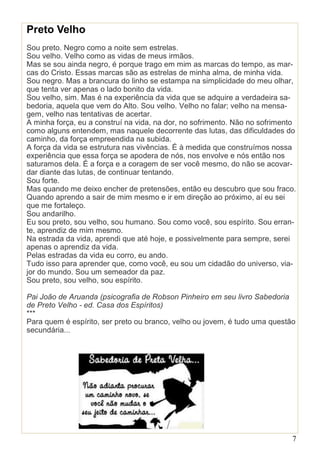 7
Preto Velho
Sou preto. Negro como a noite sem estrelas.
Sou velho. Velho como as vidas de meus irmãos.
Mas se sou ainda negro, é porque trago em mim as marcas do tempo, as mar-
cas do Cristo. Essas marcas são as estrelas de minha alma, de minha vida.
Sou negro. Mas a brancura do linho se estampa na simplicidade do meu olhar,
que tenta ver apenas o lado bonito da vida.
Sou velho, sim. Mas é na experiência da vida que se adquire a verdadeira sa-
bedoria, aquela que vem do Alto. Sou velho. Velho no falar; velho na mensa-
gem, velho nas tentativas de acertar.
A minha força, eu a construí na vida, na dor, no sofrimento. Não no sofrimento
como alguns entendem, mas naquele decorrente das lutas, das dificuldades do
caminho, da força empreendida na subida.
A força da vida se estrutura nas vivências. É à medida que construímos nossa
experiência que essa força se apodera de nós, nos envolve e nós então nos
saturamos dela. É a força e a coragem de ser você mesmo, do não se acovar-
dar diante das lutas, de continuar tentando.
Sou forte.
Mas quando me deixo encher de pretensões, então eu descubro que sou fraco.
Quando aprendo a sair de mim mesmo e ir em direção ao próximo, aí eu sei
que me fortaleço.
Sou andarilho.
Eu sou preto, sou velho, sou humano. Sou como você, sou espírito. Sou erran-
te, aprendiz de mim mesmo.
Na estrada da vida, aprendi que até hoje, e possivelmente para sempre, serei
apenas o aprendiz da vida.
Pelas estradas da vida eu corro, eu ando.
Tudo isso para aprender que, como você, eu sou um cidadão do universo, via-
jor do mundo. Sou um semeador da paz.
Sou preto, sou velho, sou espírito.
Pai João de Aruanda (psicografia de Robson Pinheiro em seu livro Sabedoria
de Preto Velho - ed. Casa dos Espíritos)
***
Para quem é espírito, ser preto ou branco, velho ou jovem, é tudo uma questão
secundária...
 