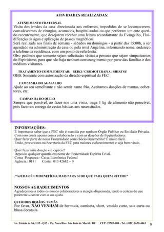 8
.“AJUDAR É UM BENEFÍCIO, MAIS PARA SI DO QUE PARA QUEM RECEBE”
NOSSOS AGRADECIMENTOS
Agradecemos a todos os nossos colaboradores a atenção dispensada, tendo a certeza de que
poderemos contar com a sua ajuda.
QUERIDOS IRMÃOS / IRMÃS
Por favor, NÃO VENHAM de bermuda, camiseta, short, vestido curto, saia curta ou
blusa decotada.
Av. Estácio de Sá, L32 - Q17 - Pq. Novo Rio - São João de Meriti / RJ CEP: 25585-000 - Tel.: (021) 2652-4863
ATIVIDADES REALIZADAS:
ATENDIMENTO FRATERNAL
Visita dos irmãos da casa direcionada aos enfermos, impedidos de se locomoverem,
convalescentes de cirurgias, acamados, hospitalizados ou que perderam um ente queri-
do recentemente, que desejarem receber uma leitura reconfortante do Evangelho, Flui-
dificação da água e aplicação de passes magnéticos.
Será realizada aos finais de semana - sábados ou domingos - a partir das 15:00h, a ser
agendado na administração da casa ou pela irmã Angelina, informando nome, endereço
e telefone da residência, com um ponto de referência.
Obs: pedimos que somente sejam solicitadas visitas a pessoas que sejam simpatizantes
do Espiritismo, para que não haja nenhum constrangimento por parte das famílias e dos
médiuns visitantes.
TRATAMENTO COMPLEMENTAR: REIKI / CROMOTERAPIA / SHIATSU
OBS: Somente com autorização da direção espiritual da FEC
CAMPANHA DO AGASALHO
Ajude ao seu semelhante a não sentir tanto frio. Aceitamos doações de mantas, cober-
tores, etc.
CAMPANHA DO QUILO
Sempre que possível, ao fazer-nos uma visita, traga 1 kg de alimento não perecível,
pois fazemos entrega de cestas básicas aos necessitados.
INFORMAÇÕES:
É importante saber que a FEC não é mantida por nenhum Órgão Público ou Entidade Privada.
Com isso conta apenas com a colaboração e com as doações de freqüentadores.
Quer fazer parte de nossa Fraternidade como Sócio Benemérito? É muito fácil.
Então, procure-nos na Secretaria da FEC para maiores esclarecimentos e seja bem-vindo.
Quer fazer uma doação em espécie?
Deposite qualquer quantia em nome de: Fraternidade Espírita Cristã.
Conta Poupança - Caixa Econômica Federal
Agência.: 0181 Conta: 013 42682 – 0
 