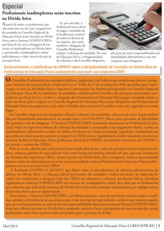 5Conselho Regional de Educação Física | CREF10/PB-RNMar/2014
Profissionais inadimplentes serão inscritos
na Dívida Ativa
A partir de maio, os profissionais que
não estiverem em dia com o pagamento
da anuidade ao Conselho Regional de
Educação Física serão inscritos na Dívida
Ativa, pois o Sistema CONFEF/CREFs,
por força de lei, tem a obrigação de ins-
crever os inadimplentes na Dívida Ativa
e, persistindo a inadimplência, cobrar
judicialmente o valor, através de ação de
execução fiscal.
Especial
Se, por um lado, o
Profissional tem o dever
de pagar a anuidade do
Conselho para usufruir
de todos os direitos de
seu registro, por outro
também é obrigação do
Conselho Profissional
Esclarecimentos e justificativas do CONFEF sobre a obrigatoriedade de inscrição em Dívida Ativa de
Profissionais de Educação Física inadimplentes para com seu respectivo CREF.
Os Conselhos Profissionais são autarquias públicas, regidas por Leis Federais que estabelecem deveres e obriga-
ções, inclusive de natureza fiscal, criados pela Lei nº 9.696, de 1º de setembro de 1998, que define que a inter-
venção na área da Atividade Física e Esportiva é prerrogativa do Profissional registrado no Conselho Regional
de Educação Física de sua jurisdição. As anuidades cobradas pelos Conselhos são prestações pecuniárias com-
pulsórias por força de Lei e é dever e obrigação dos Profissionais de Educação Física pagar a anuidade relativa a
cada ano fiscal, pois o registro no Conselho Regional de Educação Física torna obrigatório aos Profissionais de
Educação Física seu pagamento, cujo valro é definido pelo respectivo Conselho a cada ano, seguindo as normas
legais.
Os Conselhos Regionais são obrigados a efetuar a cobrança das anuidades, sob pena de serem responsabiliza-
dos por improbidade administrativa, de acordo com a Lei nº 8.429/92. Não se trata, portanto, de liberalidade
dos gestores e sim de obrigação. O Sistema CONFEF/CREFs encaminha anualmente ao Profissional de Edu-
cação Física os respectivos boletos de cobrança da anuidade e, constatado o não pagamento desses, notifica os
inadimplentes, informando-os sobre seu débito. Os alertas em relação à anuidade, sugerindo e estimulando aos
que estão em atraso para procurarem os respectivos CREFs para se regularizarem, foram veiculados em diversos
números da Revista Educação Física (publicação oficial do CONFEF), nos boletins eletrônicos do CONFEF e
em jornais e revistas dos CREFs.
Pode-se, então, afirmar que os devedores foram notificados de que, caso não quitassem os seus respectivos dé-
bitos, estariam passíveis de ação judicial, bem como foram previamente alertados de que, caso não atendessem
ao chamado dos respectivos CREFs, seriam inscritos na Dívida Ativa. Por conseguinte, todas as oportunidades
foram e ainda são oferecidas para se evitar uma ação judicial contra os Profissionais de Educação Física inadim-
plentes com os seus respectivos CREFs.
A Resolução CONFEF nº 265/2013, que dispõe sobre os procedimentos de cobrança administrativa de
débitos em Dívida Ativa e a cobrança judicial proveniente de anuidades e multas em atraso, foi elaborada le-
vando em consideração a obrigação legal dos CREFs em efetuarem a cobrança das Pessoas Físicas e Jurídicas
registradas no Sistema CONFEF/CREFs em situação de inadimplência. Assim, fica claro que os Profissionais
que sofrerem ação judicial de cobrança de Dívida Ativa terão sido acionados judicialmente por negligenciarem
os diversos alertas para se regularizarem.
Desta forma, o Sistema CONFEF/CREFs, em última instância, entende que foram tomadas todas as medi-
das, atitudes e providências ao seu alcance para evitar este tipo de ação judicial e esclarece que somente aqueles
que, por ainda persistirem na omissão de suas responsabilidades financeiras junto ao Sistema CONFEF/CREFs,
terão seus débitos inscritos na Dívida Ativa, podendo, inclusive, haver expropriação de bens do devedor, sendo
penhorados tantos bens quantos sejam necessários para a quitação da dívida.
realizar a cobrança da anuidade. No caso
da Educação Física, a obrigatoriedade
da cobrança é dos Conselhos Regionais,
sob pena de serem responsabilizados por
improbidade administrativa caso não
cumpram suas obrigações.
 