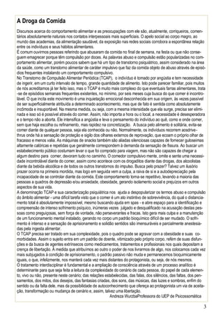 3
A Droga da Comida
Discursos acerca do comportamento alimentar e as preocupações com ele são, atualmente, corriqueiros, comen-
tários absolutamente naturais nos contatos interpessoais mais superficiais. O apelo social ao corpo magro, ao
mundo das academias, da alimentação saudável, da exposição nas redes sociais corrobora a espontânea relação
entre os indivíduos e seus hábitos alimentares.
É comum ouvirmos pessoas referindo que abusaram da comida no final de semana, na festa ou que não conse-
guem emagrecer porque têm compulsão por doces. As palavras abuso e compulsão estão popularizadas no com-
portamento alimentar, porém poucos sabem que há um tipo de transtorno psiquiátrico, assim considerado na área
da saúde, como um transtorno alimentar de caráter impulsivo que faz da comida objeto de abuso através de episó-
dios frequentes instalando um comportamento compulsivo.
No Transtorno de Compulsão Alimentar Periódica (TCAP), o indivíduo é tomado por angústia e tem necessidade
de ingerir, em um curto intervalo de tempo, grande quantidade de alimento. Isto pode parecer familiar, pois muitos
de nós acreditamos já ter feito isso, mas o TCAP é muito mais complexo do que eventuais farras alimentares, trata
-se de episódios semanais frequentes existentes, no mínimo, por seis meses cuja busca do que comer é incontro-
lável. O que incita este movimento é uma inquietação emocional desconhecida em sua origem, às vezes passível
de ser superficialmente atribuída a determinado acontecimento, mas que de fato é sentida como absolutamente
incômoda e insuportável. Na mesma medida, ou seja, com a mesma intensidade que ela surge, precisa ser elimi-
nada e isso só é possível através do comer. Assim, não importa a hora ou o local, a necessidade é desesperadora
e o tempo não a aborta. Ele intensifica a angústia e leva o pensamento do indivíduo ao quê, como e onde comer,
sem que haja escolha ou refinamento, mas rapidez na concretização. A busca pelo alimento é solitária, evita-se
comer diante de qualquer pessoa, seja ela conhecida ou não. Normalmente, os indivíduos recorrem aosdrive-
thrus onde há a sensação de proteção e sigilo dos olhares externos de reprovação, que ecoam o próprio olhar de
fracasso e menos valia. As máquinas de snacks também são aliadas silenciosas capazes de fornecer guloseimas
altamente calóricas e repetidas que geralmente correspondem à demanda da sensação de fissura. Ao buscar um
estabelecimento público costumam levar o que foi comprado para viagem, mas não são capazes de chegar a
algum destino para comer, devoram tudo no caminho. O comedor compulsivo mente, omite e sente uma necessi-
dade incontrolável diante do comer, assim como acontece com os drogaditos diante das drogas, dos alcoolistas
diante da bebida alcoólica e de todos os outros transtornos do impulso. Busca pelo prazer? Talvez um ilusório
prazer ocorra na primeira mordida, mas logo em seguida vem a culpa, a raiva de si e a autodepreciação pela
incapacidade de se controlar diante da comida. Este comportamento torna-se repetitivo, levando a maioria das
pessoas a quadros de depressão e/ou ansiedade, obesidade, gerando isolamento social e prejuízos em outros
aspectos de sua vida.
A denominação TCAP e sua caracterização psiquiátrica nos ajuda a despopularizar os termos abuso e compulsão
do âmbito alimentar - uma difícil tarefa visto que o comer é um ato instintivo de sobrevivência, do qual o distancia-
mento total é absolutamente impossível, mesmo buscando ajuda em spas - e abre espaço para a identificação e
compreensão de intenso sofrimento psíquico, inúmeras vezes julgado e desqualificado na acusação destas pes-
soas como preguiçosas, sem força de vontade, não perseverantes e fracas. Isto gera mais culpa e a manutenção
de um funcionamento mental instalado, gerando no corpo um padrão bioquímico difícil de ser mudado. O sofri-
mento é intenso e a sensação de aprisionamento e solidão sentidos são imensuráveis e parcialmente anestesia-
das pela ingesta alimentar.
O TCAP precisa ser tratado em sua complexidade, pois o quadro pode se agravar com a obesidade e suas co-
morbidades. Assim o sujeito entra em um padrão de doente, vitimizado pelo próprio corpo, refém de suas disfun-
ções e da busca de agentes extrínsecos como medicamentos, tratamentos e profissionais nos quais depositam a
crença de libertação. À medida que atribuímos ao outro o poder de nos livrarmos de algo, nos colocamos cada vez
mais subjugados à condição de aprisionamento, o padrão passivo não muda e permanecemos bioquimicamente
iguais, o que, infelizmente, nos manterá cada vez mais distantes do protagonista, ou seja, de nós mesmos.
O tratamento interdisciplinar é fundamental e a ampliação de consciência através de um processo analítico é
determinante para que seja feita a leitura da complexidade do cenário de cada pessoa, do papel de cada elemen-
to, vivo ou não, presente neste cenário; das relações estabelecidas, das falas, dos silêncios, das faltas, dos pen-
samentos, dos mitos, dos desejos, das fantasias criadas, dos sons, das músicas, das luzes e sombras, enfim do
sentido ou da falta dele, mas da possibilidade de autoconhecimento que ofereça ao protagonista um via de aceita-
ção, transformação ou mudança de cenário e, assim, talvez uma libertação.
Andreza WurzbaProfessora do IJEP de Psicossomática
 