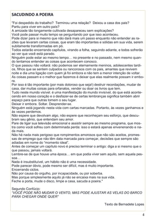 4
SACUDINDO A POEIRA
"Foi despedido do trabalho? Terminou uma relação? Deixou a casa dos pais?
Partiu para viver em outro país?
A amizade tão longamente cultivada desapareceu sem explicações?
Você pode passar muito tempo se perguntando por que isso aconteceu.
Pode dizer para si mesmo que não dará mais um passo enquanto não entender as ra-
zões que levaram certas coisas, que eram tão importantes e sólidas em sua vida, serem
subitamente transformadas em pó.
Todos estarão encerrando capítulos, virando a folha, seguindo adiante, e todos sofrerão
ao ver que você está parado.
Ninguém pode estar ao mesmo tempo… no presente e no passado, nem mesmo quan-
do tentamos entender as coisas que acontecem conosco.
O que passou não voltará: não podemos ser eternamente meninos, adolescentes tardi-
os, filhos que se sentem culpados ou rancorosos com os pais, amantes que revivem
noite e dia uma ligação com quem já foi embora e não tem a menor intenção de voltar.
As coisas passam e o melhor que fazemos é deixar que elas realmente possam ir embo-
ra.
Por isso é tão importante (por mais doloroso que seja!) destruir recordações, mudar de
casa, dar muitas coisas para orfanatos, vender ou doar os livros que tem.
Tudo neste mundo visível. é uma manifestação do mundo invisível, do que está aconte-
cendo em nosso coração e o desfazer-se de certas lembranças significa também abrir
espaço para que outras tomem o seu lugar.
Deixar ir embora. Soltar. Desprender-se.
Ninguém está jogando nesta vida com cartas marcadas. Portanto, às vezes ganhamos e
às vezes perdemos.
Não espere que devolvam algo, não espere que reconheçam seu esforço, que descu-
bram seu gênio, que entendam seu amor.
Pare de ligar sua televisão emocional e assistir sempre ao mesmo programa, que mos-
tra como você sofreu com determinada perda: isso o estará apenas envenenando e na-
da mais.
Não há nada mais perigoso que rompimentos amorosos que não são aceitos, promes-
sas de emprego que não têm data marcada para começar, decisões que sempre são
adiadas em nome do “momento ideal”.
Antes de começar um capítulo novo é preciso terminar o antigo: diga a si mesmo que o
que passou, jamais voltará.
Lembre-se de que houve uma época… em que podia viver sem aquilo, sem aquela pes-
soa…
Nada é insubstituível, um hábito não é uma necessidade.
Pode parecer óbvio, pode mesmo ser difícil, mas é muito importante.
Encerrando ciclos.
Não por causa do orgulho, por incapacidade, ou por soberba.
Mas porque simplesmente aquilo já não se encaixa mais na sua vida.
Feche a porta, mude o disco, limpe a casa, sacuda a poeira."
Segundo Confúcio:
“VOCÊ PODE NÃO MUDAR O VENTO, MAS PODE AJUSTAR AS VELAS DO BARCO
PARA CHEGAR ONDE QUER”
Texto de Bernadete Lopes
 