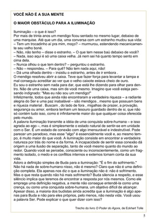 5
VOCÊ NÃO É A SUA MENTE
O MAIOR OBSTÁCULO PARA A ILUMINAÇÃO
Iluminação – o que é isso?
Por mais de trinta anos um mendigo ficou sentado no mesmo lugar, debaixo de
uma marquise. Até que um dia, uma conversa com um estranho mudou sua vida:
– Tem um trocadinho aí pra mim, moço? – murmurou, estendendo mecanicamen-
te seu velho boné.
– Não, não tenho – disse o estranho. – O que tem nesse baú debaixo de você?
– Nada, isso aqui é só uma caixa velha. Já nem sei há quanto tempo sento em
cima dela.
– Nunca olhou o que tem dentro? – perguntou o estranho.
– Não – respondeu. – Para quê? Não tem nada aqui, não!
– Dá uma olhada dentro – insistiu o estranho, antes de ir embora .
O mendigo resolveu abrir a caixa. Teve que fazer força para levantar a tampa e
mal conseguiu acreditar ao ver que o velho caixote estava cheio de ouro.
Eu sou o estranho sem nada para dar, que está lhe dizendo para olhar para den-
tro. Não de uma caixa, mas sim de você mesmo. Imagino que você esteja pen-
sando indignado: "Mas eu não sou um mendigo!"
Infelizmente, todos que ainda não encontraram a verdadeira riqueza – a radiante
alegria do Ser e uma paz inabalável – são mendigos , mesmo que possuam bens
e riqueza material . Buscam , do lado de fora , migalhas de prazer, a provação,
segurança ou amor, embora tenham um tesouro guardado dentro de si, que não
só contém tudo isso, como é infinitamente maior do que qualquer coisa oferecida
pelo mundo.
A palavra iluminação transmite a idéia de uma conquista sobre-humana – e isso
agrada ao ego –, mas é simplesmente o estado natural de sentir-se em unidade
com o Ser. É um estado de conexão com algo imensurável e indestrutível. Pode
parecer um paradoxo, mas esse "algo" é essencialmente você e, ao mesmo tem-
po, é muito maior do que você. A iluminação consiste em encontrar a verdadeira
natureza por trás do nome e da forma. A incapacidade de sentir essa conexão dá
origem a uma ilusão de separação, tanto de você mesmo quanto do mundo ao
redor. Quando você se percebe, consciente ou inconscientemente, como um frag-
mento isolado, o medo e os conflitos internos e externos tomam conta da sua
vida.
Adoro a definição simples de Buda para a iluminação: "É o fim do sofrimento."
Não há nada de sobre-humano nisso, não é mesmo? Claro que não é uma defini-
ção completa. Ela apenas nos diz o que a iluminação não é: não é sofrimento.
Mas o que resta quando não há mais sofrimento? Buda silencia a respeito, e esse
silêncio implica que teremos de encontrar a resposta por nós mesmos. Como ele
emprega uma definição negativa, a mente não consegue entendê-la como uma
crença, ou como uma conquista sobre-humana, um objetivo difícil de alcançar.
Apesar disso, a maioria dos budistas ainda acredita que a iluminação é algo ape-
nas para Buda e não para eles próprios, pelo menos, não nesta vida. Você usou
a palavra Ser. Pode explicar o que quer dizer com isso?
Trecho do livro O Poder do Agora, de Eckhart Tolle
 