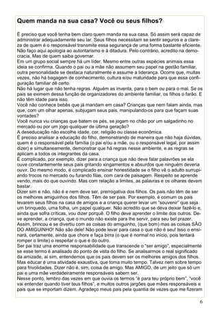 6
Quem manda na sua casa? Você ou seus filhos?
É preciso que você tenha bem claro quem manda na sua casa. Só assim será capaz de
administrar adequadamente seu lar. Seus filhos necessitam se sentir seguros e a clare-
za de quem é o responsável transmite essa segurança de uma forma bastante eficiente.
Não faço aqui apologia ao autoritarismo e à ditadura. Pelo contrário, acredito na demo-
cracia. Mas de quem saiba governar.
Em um grupo social sempre há um líder. Mesmo entre outras espécies animais essa
ideia se confirma. Quando o pai ou a mãe não assumem seu papel na gestão familiar,
outra personalidade se destaca naturalmente e assume a liderança. Ocorre que, muitas
vezes, não há bagagem de conhecimento, cultura e/ou maturidade para que essa confi-
guração familiar dê certo.
Não há lugar que não tenha regras. Alguém as inventa, para o bem ou para o mal. Se os
pais se eximem dessa função de organizadores do ambiente familiar, os filhos o farão. E
não têm idade para isso.
Você não conhece bebês que já mandam em casa? Crianças que nem falam ainda, mas
que, com um olhar apenas, subjugam seus pais, manipulando-os para que façam suas
vontades?
Você nunca viu crianças que batem os pés, se jogam no chão por um salgadinho no
mercado ou por um jogo qualquer de última geração?
A deseducação não escolhe idade, cor, religião ou classe econômica.
É preciso analisar a educação do filho, demonstrando de maneira que não haja dúvidas,
quem é o responsável pela família (o pai e/ou a mãe, ou o responsável legal, por assim
dizer) e simultaneamente, demonstrar que há regras nesse ambiente, e as regras se
aplicam a todos os integrantes da casa.
É complicado, por exemplo, dizer para a criança que não deve falar palavrões se ela
ouve constantemente seus pais gritando xingamentos e absurdos que ninguém deveria
ouvir. Do mesmo modo, é complicado ensinar honestidade se o filho vê o adulto surrupi-
ando trocos no mercado ou furando filas, com cara de paisagem. Respeito se aprende
vendo, mais do que ouvindo. Mas com relação a limites, as palavras e os olhares devem
bastar.
Dizer sim e não, não é e nem deve ser, prerrogativa dos filhos. Os pais não têm de ser
os melhores amiguinhos dos filhos. Têm de ser pais. Por exemplo, é comum os pais
levarem seus filhos na casa de amigos e a criança querer levar um “souvenir” que seja
um brinquedo, uma folha, um papel qualquer. Não acredito que se deva deixar fazê-lo e,
ainda que sofra críticas, vou dizer porquê. O filho deve aprender o limite dos outros. De-
ve aprender, a criança, que o mundo não existe para lhe servir, para seu bel prazer.
Assim, brincou e se divertiu com as coisas do amiguinho, (que bom) mas as coisas SÃO
DO AMIGUINHO! Não são dele! Não pode levar para casa o que não é seu! Isso o ensi-
nará, certamente, ainda que chore e faça birra (o que é normal no início, pois tentará
romper o limite) o respeitar o que é do outro.
Ser pai traz uma enorme responsabilidade que transcende o “ser amigo”, especialmente
se esse termo é analisado do ponto de vista do filho. Se analisarmos o real significado
da amizade, aí sim, entendemos que os pais devem ser os melhores amigos dos filhos.
Mas educar é uma atividade exaustiva, que toma muito tempo. Talvez nem sobre tempo
para frivolidades. Dizer não é, sim, coisa de amigo. Mas AMIGO, de um jeito que só um
pai e uma mãe verdadeiramente responsáveis sabem ser.
Nesse ponto, lembro das vezes em que ouvia os termos “é para teu próprio bem”, “você
vai entender quando tiver teus filhos”, e muitos outros jargões que mães responsáveis e
pais que se importam dizem. Agradeço meus pais pela quantia de vezes que me fizeram
 