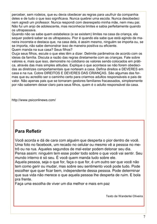 7
perceber, sem rodeios, que eu devia obedecer as regras para usufruir da companhia
deles e de tudo o que isso significava. Nunca quebrei uma escola. Nunca desobedeci
nem agredi um professor. Nunca respondi com desrespeito minha mãe, nem meu pai.
Não fui um anjo de adolescente, mas reconhecia limites e sabia perfeitamente quando
os ultrapassava.
Quando não se sabe quem estabelece (e se existem) limites na casa da criança, ela
sequer poderá saber se os ultrapassou. Pior é quando ela sabe que está agindo de ma-
neira incorreta e destaca que, na casa dela, é assim mesmo, ninguém se importa ou, se
se importa, não sabe demonstrar isso de maneira positiva ou eficiente.
Quem manda na sua casa? Seus filhos?
Ouça seus filhos, escute o que eles têm a dizer. Delimite parâmetros de acordo com os
ideias da família. Discuta a razão das regras diretamente com as crianças. Fale sobre
valores e, mais que isso, demonstre no cotidiano os valores sendo colocados em práti-
ca, através das mais simples atitudes. Explique o que acontece se não forem obedeci-
das as diretrizes comportamentais que norteiam a casa. Defina direitos e DEVERES em
casa e na rua. Cobre DIREITOS E DEVERES DAS CRIANÇAS. São algumas das for-
mas que eu acredito ser o caminho certo para criarmos adultos responsáveis e pais de
valor. Não apenas pais que se tornaram gestores familiares fracassados, simplesmente
por não saberem deixar claro para seus filhos, quem é o adulto responsável da casa.
http://www.psiconlinews.com/
Para Refletir
Você acorda e dá de cara com alguém que desperta o pior dentro de você.
Uma foto no facebook, um recado no celular ou mesmo vê a pessoa no me-
trô ou na rua. Aqueles segundos de mal-estar podem detonar seu dia.
Pensa assim: ninguém tem esse poder todo sobre o que você vai sentir. Seu
mundo interno é só seu. É você quem manda tudo sobre ele.
Aquela pessoa, seja o que for, faça o que for, é um outro ser que você não
tem como gerir ou mudar, mas sobre seu sentimento você pode tudo. Pode
escolher que quer ficar bem, independente dessa pessoa. Pode determinar
que sua vida não merece o que aquela pessoa lhe desperta de ruim. E bola
pra frente.
Faça uma escolha de viver um dia melhor e mais em paz
Texto de Wanderlei Oliveira
 