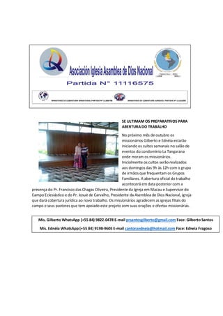 SE ULTIMAM OS PREPARATIVOS PARA
ABERTURA DO TRABALHO
No próximo mês de outubro os
missionários Gilberto e Ednéia estarão
iniciando os cultos semanais no salão de
eventos do condomínio La Tangarana
onde moram os missionários.
Inicialmente os cultos serão realizados
aos domingos das 9h às 12h com o grupo
de irmãos que frequentam os Grupos
Familiares. A abertura oficial do trabalho
acontecerá em data posterior com a
presença do Pr. Francisco das Chagas Oliveira, Presidente da Igreja em Macau e Supervisor do
Campo Eclesiástico e do Pr. Josué de Carvalho, Presidente da Asemblea de Dios Nacional, igreja
que dará cobertura jurídica ao novo trabalho. Os missionários agradecem as igrejas filiais do
campo e seus pastores que tem apoiado este projeto com suas orações e ofertas missionárias.
MINISTERIO DE COBERTURA MINISTERIAL PARTIDA Nº 11308798 MINISTERIO DE COBERTURA JURÍDICA PARTIDA Nº 11161090
Mis. Gilberto WhatsApp (+55 84) 9822-0478 E-mail prsantosgilberto@gmail.com Face: Gilberto Santos
Mis. Ednéia WhatsApp (+55 84) 9198-9605 E-mail cantoraedneia@hotmail.com Face: Edneia Fragoso
 