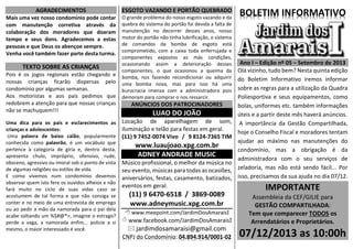 AGRADECIMENTOS
Mais uma vez nosso condomínio pode contar
com manutenção corretiva através da
colaboração dos moradores que doaram
tempo e seus dons. Agradecemos a estas
pessoas e que Deus os abençoe sempre.
Venha você também fazer parte desta turma.
TEXTO SOBRE AS CRIANÇAS
Pois é os jogos regionais estão chegando e
nossas crianças ficarão dispersas pelo
condomínio por algumas semanas.
Aos motoristas e aos pais pedimos que
redobrem a atenção para que nossas crianças
não se machuquem!!!
Uma dica para os pais e esclarecimentos as
crianças e adolescentes:
Uma palavra de baixo calão, popularmente
conhecida como palavrão, é um vocábulo que
pertence à categoria de gíria e, dentro desta,
apresenta chulo, impróprio, ofensivo, rude,
obsceno, agressivo ou imoral sob o ponto de vista
de algumas religiões ou estilos de vida.
E como vivemos num condomínio devemos
observar quem isto fere os ouvidos alheios e não
fará muito no ciclo de suas vidas caso se
acostumem de tal forma e que não consiga se
conter e no meio de uma entrevista de emprego
ou ao pedir a mão da namorada para o pai dela
acabe soltando um %$#@*>, imagine o estrago?
perde a vaga, a namorada enfim... policie a si
mesmo, o maior interessado é você.
ESGOTO VAZANDO E PORTÃO QUEBRADO
O grande problema do nosso esgoto vazando e da
quebra do sistema do portão foi devida a falta de
manutenção no decorrer desses anos, nosso
motor do portão não tinha lubrificação, o sistema
de comandos da bomba de esgoto está
comprometido, com a caixa toda enferrujada e
componentes expostos as más condições,
ocasionando assim a deterioração desses
componentes, o que ocasionou a queima da
bomba, nos fazendo recondicionar ou adquirir
uma bomba nova, mas para isso há uma
burocracia imensa com a administradora pois
demoram para comprar o nos ressarcir.
ANÚNCIOS DOS PATROCINADORES
LUAO DO JOÃO
Locação de aparelhagem de som,
iluminação e telão para festas em geral.
(11) 9 7452-0074 Vivo / 9 8124-7365 TIM
www.luaujoao.xpg.com.br
ADNEY ANDRADE MUSIC
Músico profissional, o melhor da música no
seu evento, músicas para todas as ocasiões,
aniversários, festas, casamento, batizados,
eventos em geral.
(11) 9 6470-6518 / 3869-0089
www.adneymusic.xpg.com.br
 www.meepoint.com/JardimDosAmaraisI
 www.facebook.com/JardimDosAmaraisI
 jardimdosamaraisi@gmail.com
CNPJ do Condomínio: 04.894.914/0001-02
BOLETIM INFORMATIVO
Ano I – Edição nº 05 – Setembro de 2013
Olá vizinho, tudo bem? Nesta quinta edição
do Boletim Informativo iremos informar
sobre as regras para a utilização da Quadra
Poliesportiva e seus equipamentos, como
bolas, uniformes etc. também informações
úteis e a partir deste mês haverá anúncios.
A importância da Gestão Compartilhada,
hoje o Conselho Fiscal e moradores tentam
ajudar ao máximo nas manutenções do
condomínio, mas a obrigação é da
administradora com o seu serviços de
zeladoria, mas não está sendo fácil... Por
isso, precisamos da sua ajuda no dia 07/12.
IMPORTANTE
Assembleia da CEF/GILIE para
GESTÃO COMPARTILHADA:
Tem que comparecer TODOS os
Arrendatários e Proprietários.
07/12/2013 as 10:00h
 