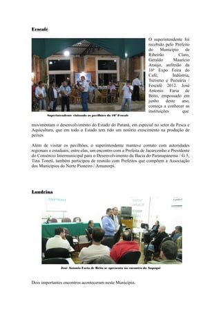 Fescafé

                                                                       O superintendente foi
                                                                       recebido pelo Prefeito
                                                                       do     Município     de
                                                                       Ribeirão         Claro,
                                                                       Geraldo       Maurício
                                                                       Araújo, anfitrião da
                                                                       16ª Expo Feira do
                                                                       Café,         Indústria,
                                                                       Turismo e Pecuária /
                                                                       Fescafé 2012. José
                                                                       Antonio Faria de
                                                                       Brito, empossado em
                                                                       junho     deste    ano,
                                                                       começa a conhecer as
                                                                       instituições       que
        Superintendente visitando os pavilhões da 16ª Fescafé


movimentam o desenvolvimento do Estado do Paraná, em especial no setor da Pesca e
Aquicultura, que em todo o Estado tem tido um notório crescimento na produção de
peixes.

Além de visitar os pavilhões, o superintendente manteve contato com autoridades
regionais e estaduais, entre elas, um encontro com a Prefeita de Jacarezinho e Presidente
do Consórcio Intermunicipal para o Desenvolvimento da Bacia do Paranapanema / G 5,
Tina Toneti, também participou de reunião com Prefeitos que compõem a Associação
dos Municípios do Norte Pioneiro / Amunorpi.




Londrina




                José Antonio Faria de Brito se apresenta no encontro da Anpaqui




Dois importantes encontros aconteceram neste Município.
 