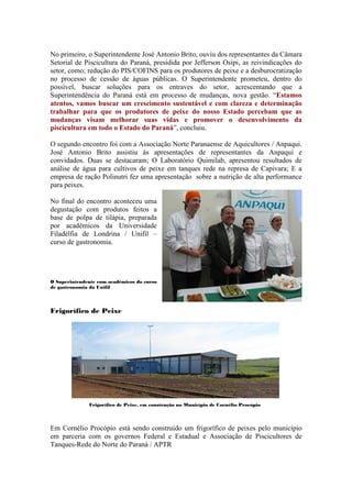 No primeiro, o Superintendente José Antonio Brito, ouviu dos representantes da Câmara
Setorial de Piscicultura do Paraná, presidida por Jefferson Osipi, as reivindicações do
setor, como; redução do PIS/COFINS para os produtores de peixe e a desburocratização
no processo de cessão de águas públicas. O Superintendente prometeu, dentro do
possível, buscar soluções para os entraves do setor, acrescentando que a
Superintendência do Paraná está em processo de mudanças, nova gestão. “Estamos
atentos, vamos buscar um crescimento sustentável e com clareza e determinação
trabalhar para que os produtores de peixe do nosso Estado percebam que as
mudanças visam melhorar suas vidas e promover o desenvolvimento da
piscicultura em todo o Estado do Paraná”, concluiu.

O segundo encontro foi com a Associação Norte Paranaense de Aquicultores / Anpaqui.
José Antonio Brito assistiu às apresentações de representantes da Anpaqui e
convidados. Duas se destacaram; O Laboratório Quimilab, apresentou resultados de
análise de água para cultivos de peixe em tanques rede na represa de Capivara; E a
empresa de ração Polinutri fez uma apresentação sobre a nutrição de alta performance
para peixes.

No final do encontro aconteceu uma
degustação com produtos feitos a
base de polpa de tilápia, preparada
por acadêmicos da Universidade
Filadélfia de Londrina / Unifil –
curso de gastronomia.




O Superintendente com acadêmicos do curso
de gastronomia da Unifil




Frigorífico de Peixe




              Frigorífico de Peixe, em construção no Município de Cornélio Procópio




Em Cornélio Procópio está sendo construído um frigorífico de peixes pelo município
em parceria com os governos Federal e Estadual e Associação de Piscicultores de
Tanques-Rede do Norte do Paraná / APTR
 
