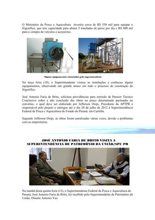 O Ministério da Pesca e Aquicultura investiu cerca de R$ 538 mil para equipar o
frigorífico, que tem capacidade para abater 5 toneladas de peixe por dia e R$ 400 mil
para a compra de veículos e acessórios.




                 Alguns equipamentos vistoriados pelo superintendente

Na terça feira (10), o Superintendente visitou as instalações e conheceu alguns
equipamentos, observando um grande atraso em todo o processo de construção do
frigorífico.

José Antonio Faria de Brito, solicitou providências para emissão de Parecer Técnico
Conclusivo sobre a não conclusão das obras no prazo determinado pactuadas no
convênio, o qual deve ser elaborado por Jefferson Osipi, Presidente da APTPR e
responsável pelo projeto e entregue até o dia 20 de julho de 2012 à Superintendência
Federal de Pesca e Aquicultura do Estado do Paraná, em Curitiba.

Segundo Jefferson Osipi, as obras foram paralisadas várias vezes, devido a problemas
com as empreiteiras.




          JOSÉ ANTONIO FARIA DE BRITO VISITA A
   SUPERINTENDÊNCIA DE PATRIMÔNIO DA UNIÃO/SPU PR




Na manhã desta quinta feira (12), o Superintendente Federal da Pesca e Aquicultura do
Paraná, José Antonio Faria de Brito, foi recebido pelo Superintendente de Patrimônio da
União, Dinarte Antonio Vaz.
 