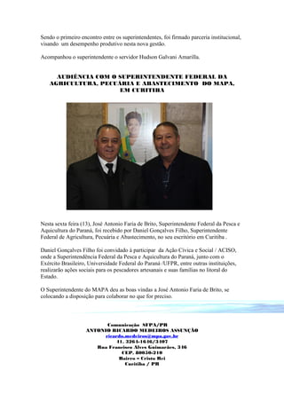 Sendo o primeiro encontro entre os superintendentes, foi firmado parceria institucional,
visando um desempenho produtivo nesta nova gestão.

Acompanhou o superintendente o servidor Hudson Galvani Amarilla.


     AUDIÊNCIA COM O SUPERINTENDENTE FEDERAL DA
   AGRICULTURA, PECUÁRIA E ABASTECIMENTO DO MAPA,
                     EM CURITIBA




Nesta sexta feira (13), José Antonio Faria de Brito, Superintendente Federal da Pesca e
Aquicultura do Paraná, foi recebido por Daniel Gonçalves Filho, Superintendente
Federal de Agricultura, Pecuária e Abastecimento, no seu escritório em Curitiba .

Daniel Gonçalves Filho foi convidado à participar da Ação Cívica e Social / ACISO,
onde a Superintendência Federal da Pesca e Aquicultura do Paraná, junto com o
Exército Brasileiro, Universidade Federal do Paraná /UFPR, entre outras instituições,
realizarão ações sociais para os pescadores artesanais e suas famílias no litoral do
Estado.

O Superintendente do MAPA deu as boas vindas a José Antonio Faria de Brito, se
colocando a disposição para colaborar no que for preciso.



                          Comunicação SFPA/PR
                   ANTONIO RICARDO MEDEIROS ASSUNÇÃO
                         ricardo.medeiros@mpa.gov.br
                             41. 3264-1646/3407
                      Rua Francisco Alves Guimarães, 346
                               CEP. 80050-210
                              Bairro – Cristo Rei
                                 Curitiba / PR
 