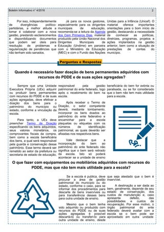 Boletim Informativo n° 4/2016
O que fazer com equipamentos ou mobiliários adquiridos com recursos do
PDDE, mas que não tem mais utilidade para a escola?
Se a escola é publica, deve
procurar a área de gestão
patrimonial do município ou do
estado, conforme o caso, para se
informar dos procedimentos para
descarte de bens inservíveis ou
para transferência desses bens
para outra unidade de ensino.
Mesmo que o bem tenha
sido adquirido ou produzido com
recursos do PDDE ou de suas
ações agregadas é possível
descartá-lo ou transferi-lo para
outra unidade de ensino, desde
que seja atestado que o bem é
inservível.
A destinação a ser dada ao
bem, geralmente, depende de seu
estado de conservação, dos
custos de manutenção e, caso
apresente defeito, das
possiblidades e custos de
recuperação. Por esse motivo, o
órgão patrimonial do ente
federado deverá avaliar com a
escola se o bem pode ser
aproveitado em outra unidade
Perguntas e Respostas
2
Sempre que uma Unidade
Executora Própria (UEx) adquirir
ou produzir bens permanentes
com recursos do PDDE e de suas
ações agregadas, deve efetivar a
doação dos bens para o
património do município ou
estado, conforme a vinculação da
escola.
Para tanto, a UEx deve
preencher Termo de Doação
especificando os bens adquiridos,
seus valores monetários, os
comprovantes fiscais da compra,
bem como a escola beneficiária
dos bens, a qual será responsável
pela guarda e conservação desse
patrimônio. Esse termo deverá ser
remetido ao setor da prefeitura ou
secretaria de estado de educação,
responsável pela gestão
patrimonial do ente federado, logo
após o recebimento do bem na
escola.
Após receber o Termo de
Doação, o setor competente
deverá, mediante tombamento,
incorporar os bens doados ao
patrimônio do ente federativo e
encaminhar para a escola
plaquetas ou etiquetas com os
números de identificação
patrimonial, as quais deverão ser
afixadas nos respectivos bens.
Vale destacar que a
incorporação do bem ao
patrimônio do ente federado não
significa que o bem será retirado
da escola. Isto só poderá
acontecer se a unidade de ensino
beneficiária do bem for extinta ou
paralisada, ou se for considerado
que o bem não tem mais utilidade
para a escola.
Quando é necessário fazer doação de bens permanentes adquiridos com
recursos do PDDE e de suas ações agregadas?
Por isso, independentemente
de divergências político-
partidárias, a melhor atitude a
tomar é colaborar com a nova
gestão, prestando esclarecimentos
e disponibilizando documentos
que podem ser úteis para
resolução de problemas e
regularização de pendências que
não tenham sido sanados.
Já para os novos gestores,
especialmente para os dirigentes
municipais de educação,
recomenda-se a leitura da Agenda
dos Cem Primeiros Dias, material
produzido pela União Nacional dos
Dirigentes Municipais de
Educação (Undime) em parceira
com o Ministério da Educação
(MEC) e com o Fundo das Nações
Unidas para a Infância (Unicef). O
material oferece importantes
orientações para o bom início de
gestão, destacando a necessidade
de conhecer as políticas,
diretrizes, programas, projetos e
ações implantados na gestão
anterior, bem como a situação de
prestações de contas do
município.
 