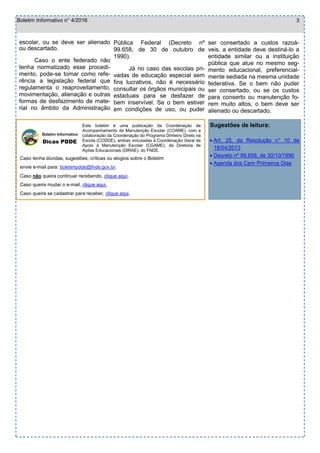  Art. 25, da Resolução n° 10 de
18/04/2013
 Decreto nº 99.658, de 30/10/1990
 Agenda dos Cem Primeiros Dias
Boletim Informativo n° 4/2016 3
Caso tenha dúvidas, sugestões, críticas ou elogios sobre o Boletim
envie e-mail para: boletimpdde@fnde.gov.br.
Caso não queira continuar recebendo, clique aqui.
Caso queira mudar o e-mail, clique aqui.
Caso queira se cadastrar para receber, clique aqui.
Boletim Informativo
Dicas PDDE
Este boletim é uma publicação da Coordenação de
Acompanhamento de Manutenção Escolar (COAME), com a
colaboração da Coordenação do Programa Dinheiro Direto na
Escola (CODDE), ambas vinculadas à Coordenação Geral de
Apoio à Manutenção Escolar (CGAME), da Diretoria de
Ações Educacionais (DIRAE), do FNDE.
Sugestões de leitura:
escolar, ou se deve ser alienado
ou descartado.
Caso o ente federado não
tenha normatizado esse procedi-
mento, pode-se tomar como refe-
rência a legislação federal que
regulamenta o reaproveitamento,
movimentação, alienação e outras
formas de desfazimento de mate-
rial no âmbito da Administração
Pública Federal (Decreto nº
99.658, de 30 de outubro de
1990).
Já no caso das escolas pri-
vadas de educação especial sem
fins lucrativos, não é necessário
consultar os órgãos municipais ou
estaduais para se desfazer de
bem inservível. Se o bem estiver
em condições de uso, ou puder
ser consertado a custos razoá-
veis, a entidade deve destiná-lo a
entidade similar ou a instituição
pública que atue no mesmo seg-
mento educacional, preferencial-
mente sediada na mesma unidade
federativa. Se o bem não puder
ser consertado, ou se os custos
para conserto ou manutenção fo-
rem muito altos, o bem deve ser
alienado ou descartado.
 