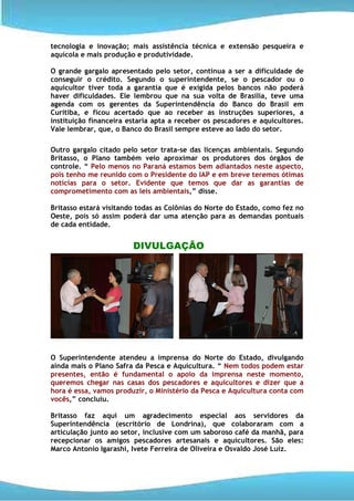 tecnologia e inovação; mais assistência técnica e extensão pesqueira e
aquícola e mais produção e produtividade.

O grande gargalo apresentado pelo setor, continua a ser a dificuldade de
conseguir o crédito. Segundo o superintendente, se o pescador ou o
aquicultor tiver toda a garantia que é exigida pelos bancos não poderá
haver dificuldades. Ele lembrou que na sua volta de Brasília, teve uma
agenda com os gerentes da Superintendência do Banco do Brasil em
Curitiba, e ficou acertado que ao receber as instruções superiores, a
instituição financeira estaria apta a receber os pescadores e aquicultores.
Vale lembrar, que, o Banco do Brasil sempre esteve ao lado do setor.

Outro gargalo citado pelo setor trata-se das licenças ambientais. Segundo
Britasso, o Plano também veio aproximar os produtores dos órgãos de
controle. “ Pelo menos no Paraná estamos bem adiantados neste aspecto,
pois tenho me reunido com o Presidente do IAP e em breve teremos ótimas
notícias para o setor. Evidente que temos que dar as garantias de
comprometimento com as leis ambientais,” disse.

Britasso estará visitando todas as Colônias do Norte do Estado, como fez no
Oeste, pois só assim poderá dar uma atenção para as demandas pontuais
de cada entidade.


                        DIVULGAÇÃO




O Superintendente atendeu a imprensa do Norte do Estado, divulgando
ainda mais o Plano Safra da Pesca e Aquicultura. “ Nem todos podem estar
presentes, então é fundamental o apoio da imprensa neste momento,
queremos chegar nas casas dos pescadores e aquicultores e dizer que a
hora é essa, vamos produzir, o Ministério da Pesca e Aquicultura conta com
vocês,” concluiu.

Britasso faz aqui um agradecimento especial aos servidores da
Superintendência (escritório de Londrina), que colaboraram com a
articulação junto ao setor, inclusive com um saboroso café da manhã, para
recepcionar os amigos pescadores artesanais e aquicultores. São eles:
Marco Antonio Igarashi, Ivete Ferreira de Oliveira e Osvaldo José Luiz.
 