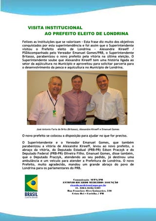 VISITA INSTITUCIONAL
          AO PREFEITO ELEITO DE LONDRINA
Felizes as instituições que se valorizam – Esta frase diz muito dos objetivos
conquistados por esta superintendência e foi assim que o Superintendente
visitou o Prefeito eleito de Londrina – Alexandre Kireeff /
PSDAcompanhado pelo Vereador Emanuel Gomes/PRB, o Superintendente
Britasso, parabenizou o novo prefeito pela vitória na última eleição. O
Superintendente soube que Alexandre Kireeff tem uma história ligada ao
setor da aqüicultura no Município e aproveitou para solicitar parceria para
o desenvolvimento da pesca e aquicultura no Município de Londrina.




         José Antonio Faria de Brito (Britasso), Alexandre Kireeff e Emanuel Gomes

O novo prefeito se colocou a disposição para ajudar no que for preciso.

O Superintendente e o Vereador Emanuel Gomes, que também
parabenizou a vitória de Alexandre Kireeff, levou ao novo prefeito, o
abraço da vitória, do Deputado Estadual (PRB-PR) Edson Praczyk e do
Deputado Federal (PRB-PR) Oliveira Filho. Emanuel Gomes, disse também,
que o Deputado Praczyk, atendendo ao seu pedido, já destinou uma
ambulância e um veículo para atender a Prefeitura de Londrina. O novo
Prefeito, muito agradecido, mandou um grande abraço do povo de
Londrina para os parlamentares do PRB.


                                       Comunicação SFPA/PR
                               ANTONIO RICARDO MEDEIROS ASSUNÇÃO
                                    ricardo.medeiros@mpa.gov.br
                                        41. 3264-1646/3407
                                  Rua Francisco Alves Guimarães, 346
                                      Cristo Rei – Curitiba / PR
 