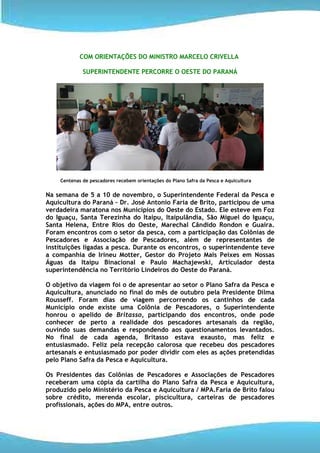 COM ORIENTAÇÕES DO MINISTRO MARCELO CRIVELLA

             SUPERINTENDENTE PERCORRE O OESTE DO PARANÁ




    Centenas de pescadores recebem orientações do Plano Safra da Pesca e Aquicultura


Na semana de 5 a 10 de novembro, o Superintendente Federal da Pesca e
Aquicultura do Paraná – Dr. José Antonio Faria de Brito, participou de uma
verdadeira maratona nos Municípios do Oeste do Estado. Ele esteve em Foz
do Iguaçu, Santa Terezinha do Itaipu, Itaipulândia, São Miguel do Iguaçu,
Santa Helena, Entre Rios do Oeste, Marechal Cândido Rondon e Guaira.
Foram encontros com o setor da pesca, com a participação das Colônias de
Pescadores e Associação de Pescadores, além de representantes de
instituições ligadas a pesca. Durante os encontros, o superintendente teve
a companhia de Irineu Motter, Gestor do Projeto Mais Peixes em Nossas
Águas da Itaipu Binacional e Paulo Machajewski, Articulador desta
superintendência no Território Lindeiros do Oeste do Paraná.

O objetivo da viagem foi o de apresentar ao setor o Plano Safra da Pesca e
Aquicultura, anunciado no final do mês de outubro pela Presidente Dilma
Rousseff. Foram dias de viagem percorrendo os cantinhos de cada
Município onde existe uma Colônia de Pescadores, o Superintendente
honrou o apelido de Britasso, participando dos encontros, onde pode
conhecer de perto a realidade dos pescadores artesanais da região,
ouvindo suas demandas e respondendo aos questionamentos levantados.
No final de cada agenda, Britasso estava exausto, mas feliz e
entusiasmado. Feliz pela recepção calorosa que recebeu dos pescadores
artesanais e entusiasmado por poder dividir com eles as ações pretendidas
pelo Plano Safra da Pesca e Aquicultura.

Os Presidentes das Colônias de Pescadores e Associações de Pescadores
receberam uma cópia da cartilha do Plano Safra da Pesca e Aquicultura,
produzido pelo Ministério da Pesca e Aquicultura / MPA.Faria de Brito falou
sobre crédito, merenda escolar, piscicultura, carteiras de pescadores
profissionais, ações do MPA, entre outros.
 