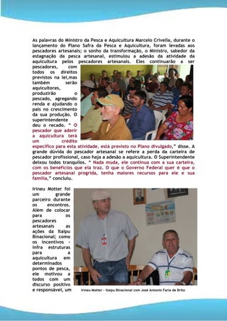 As palavras do Ministro da Pesca e Aquicultura Marcelo Crivella, durante o
lançamento do Plano Safra da Pesca e Aquicultura, foram levadas aos
pescadores artesanais; o sonho da transformação, o Ministro, sabedor da
estagnação da pesca artesanal, estimulou a adesão da atividade da
aquicultura pelos pescadores artesanais. Eles continuarão a ser
pescadores,      com
todos os direitos
previstos na lei,mas
também          serão
aquicultores,
produzirão          o
pescado, agregando
renda e ajudando o
país no crescimento
da sua produção. O
superintendente
deu o recado. “ O
pescador que aderir
a aquicultura terá
um            crédito
específico para esta atividade, está previsto no Plano divulgado,” disse. A
grande dúvida do pescador artesanal se refere a perda da carteira de
pescador profissional, caso haja a adesão a aquicultura. O Superintendente
deixou todos tranquilos. “ Nada muda, ele continua com a sua carteira,
com os benefícios que ela traz. O que o Governo Federal quer é que o
pescador artesanal progrida, tenha maiores recursos para ele e sua
família,” concluiu.

Irineu Motter foi
um         grande
parceiro durante
os     encontros.
Além de colocar
para           os
pescadores
artesanais     as
ações da Itaipu
Binacional; como
os incentivos –
infra estruturas
para            a
aquicultura em
determinados
pontos de pesca,
ele motivou a
todos com um
discurso positivo
e responsável, um     Irineu Motter – Itaipu Binacional com José Antonio Faria de Brito
 