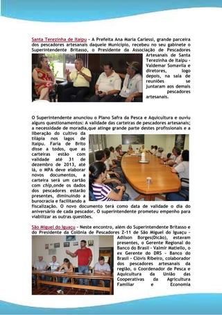 Santa Terezinha de Itaipu – A Prefeita Ana Maria Carlessi, grande parceira
dos pescadores artesanais daquele Município, recebeu no seu gabinete o
Superintendente Britasso, o Presidente da Associação de Pescadores
                                                     Artesanais de Santa
                                                     Terezinha de Itaipu –
                                                     Valdemar Somavila e
                                                     diretores,       logo
                                                     depois, na sala de
                                                     reuniões           se
                                                     juntaram aos demais
                                                                pescadores
                                                     artesanais.



O Superintendente anunciou o Plano Safra da Pesca e Aquicultura e ouviu
alguns questionamentos: A validade das carteiras de pescadores artesanais;
a necessidade de moradia,que atinge grande parte destes profissionais e a
liberação do cultivo da
tilápia nos lagos de
Itaipu. Faria de Brito
disse a todos, que as
carteiras     estão    com
validade até 31 de
dezembro de 2013, até
lá, o MPA deve elaborar
novos documentos, a
carteira será um cartão
com chip,onde os dados
dos pescadores estarão
presentes, diminuindo a
burocracia e facilitando a
fiscalização. O novo documento terá como data de validade o dia do
aniversário de cada pescador. O superintendente prometeu empenho para
viabilizar as outras questões.

São Miguel do Iguaçu – Neste encontro, além do Superintendente Britasso e
do Presidente da Colônia de Pescadores Z-11 de São Miguel do Iguaçu –
                                        Adilson Borges(Dicão), estavam
                                        presentes, o Gerente Regional do
                                        Banco do Brasil – Valmir Matiello, o
                                        ex Gerente do DRS – Banco do
                                        Brasil – Clóvis Ribeiro, colaborador
                                        dos pescadores artesanais da
                                        região, o Coordenador de Pesca e
                                        Aquicultura      da     União     das
                                        Cooperativas       da     Agricultura
                                        Familiar          e        Economia
 