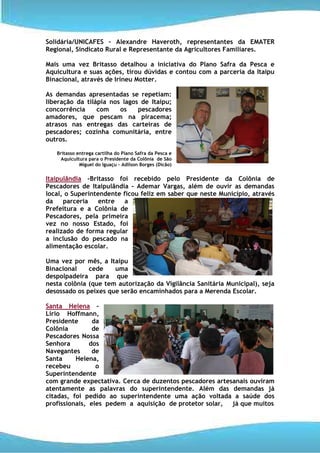 Solidária/UNICAFES – Alexandre Haveroth, representantes da EMATER
Regional, Sindicato Rural e Representante da Agricultores Familiares.

Mais uma vez Britasso detalhou a iniciativa do Plano Safra da Pesca e
Aquicultura e suas ações, tirou dúvidas e contou com a parceria da Itaipu
Binacional, através de Irineu Motter.

As demandas apresentadas se repetiam:
liberação da tilápia nos lagos de Itaipu;
concorrência     com    os    pescadores
amadores, que pescam na piracema;
atrasos nas entregas das carteiras de
pescadores; cozinha comunitária, entre
outros.

   Britasso entrega cartilha do Plano Safra da Pesca e
     Aquicultura para o Presidente da Colônia de São
             Miguel do Iguaçu – Adilson Borges (Dicão)


Itaipulândia –Britasso foi recebido pelo Presidente da Colônia de
Pescadores de Itaipulândia - Ademar Vargas, além de ouvir as demandas
local, o Superintendente ficou feliz em saber que neste Município, através
da    parceria    entre  a
Prefeitura e a Colônia de
Pescadores, pela primeira
vez no nosso Estado, foi
realizado de forma regular
a inclusão do pescado na
alimentação escolar.

Uma vez por mês, a Itaipu
Binacional    cede    uma
despolpadeira para que
nesta colônia (que tem autorização da Vigilância Sanitária Municipal), seja
desossado os peixes que serão encaminhados para a Merenda Escolar.

Santa Helena –
Lírio Hoffmann,
Presidente      da
Colônia         de
Pescadores Nossa
Senhora        dos
Navegantes      de
Santa     Helena,
recebeu          o
Superintendente
com grande expectativa. Cerca de duzentos pescadores artesanais ouviram
atentamente as palavras do superintendente. Além das demandas já
citadas, foi pedido ao superintendente uma ação voltada a saúde dos
profissionais, eles pedem a aquisição de protetor solar,  já que muitos
 