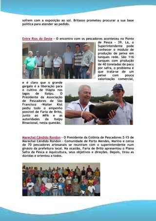 sofrem com a exposição ao sol. Britasso prometeu procurar a sua base
política para atender ao pedido.



Entre Rios do Oeste – O encontro com os pescadores aconteceu no Ponto
                                               de Pesca - 39. Lá, o
                                               Superintendente pode
                                               conhecer o módulo de
                                               produção de peixe em
                                               tanques rede. São 116
                                               tanques com produção
                                               de 40 toneladas de pacu
                                               por safra, o problema é
                                               que trata-se de um
                                               peixe     com     pouca
                                               valorização comercial,
e é claro que o grande
gargalo é a liberação para
o cultivo de tilápia nos
lagos    de    Itaipu.     O
Presidente da Associação
de Pescadores de São
Francisco    –Walter    Kist
pediu todo o empenho
possível de Faria de Brito,
junto ao MPA e as
autoridades    da     Itaipu
Binacional, nesta questão.



Marechal Cândido Rondon – O Presidente da Colônia de Pescadores Z-15 de
Marechal Cândido Rondon – Comunidade de Porto Mendes, Marino e cerca
de 70 pescadores artesanais se reuniram com o superintendente num
ginásio da prefeitura local. Na ocasião, Faria de Brito apresentou o Plano
Safra da Pesca e Aquicultura, seus objetivos e direções. Depois, tirou as
dúvidas e orientou a todos.
 