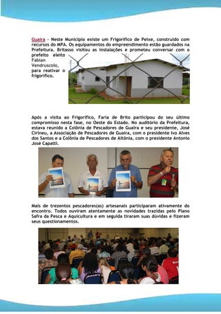 Guaira – Neste Município existe um Frigorífico de Peixe, construído com
recursos do MPA. Os equipamentos do empreendimento estão guardados na
Prefeitura. Britasso visitou as instalações e prometeu conversar com o
prefeito eleito
Fabian
Vendruscolo,
para reativar o
frigorífico.




Após a visita ao Frigorífico, Faria de Brito participou do seu último
compromisso nesta fase, no Oeste do Estado. No auditório da Prefeitura,
estava reunido a Colônia de Pescadores de Guaira e seu presidente, José
Cirineu, a Associação de Pescadores de Guaíra, com o presidente Ivo Alves
dos Santos e a Colônia de Pescadores de Altônia, com o presidente Antonio
José Capatti.




Mais de trezentos pescadores(as) artesanais participaram ativamente do
encontro. Todos ouviram atentamente as novidades trazidas pelo Plano
Safra da Pesca e Aquicultura e em seguida tiraram suas dúvidas e fizeram
seus questionamentos.
 