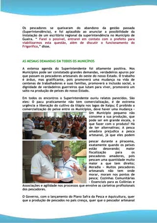 Os pescadores se queixaram do abandono da gestão passada
(Superintendência), e foi aplaudido ao anunciar a possibilidade da
instalação de um escritório regional da superintendência no Município de
Guaira. “ Farei o possível, entrarei em contato com o prefeito para
viabilizarmos esta questão, além de discutir o funcionamento do
Frigorífico,” disse.



AS MESMAS DEMANDAS EM TODOS OS MUNICÍPIOS

A extensa agenda do Superintendente foi altamente positiva. Nos
Municípios pode ser constatado grandes demandas, verdadeiros apuros por
que passam os pescadores artesanais do oeste do nosso Estado. O trabalho
é árduo, mas gratificante, pois promoverá uma mudança na vida de
centenas de trabalhadores e suas famílias, promoverá a inclusão social, a
dignidade de verdadeiros guerreiros que lutam para viver, promoverá um
salto na produção de peixes do nosso Estado.

Em todos os encontros o Superintendente ouviu relatos parecidos. São
eles: O pacu praticamente não tem comercialização, é de extrema
urgência a liberação do cultivo da tilápia nos lagos de Itaipu; É proibido a
comercialização do peixe entre os Municípios, deve haver uma mudança –
                                             Um Município pequeno não
                                             consome a sua produção, que
                                             pode ser em grande escala, o
                                             que fazer com o produto? Há
                                             de ter alternativas; A pesca
                                             amadora prejudica a pesca
                                             artesanal, já que eles podem
                                            pescar durante a piracema,
                                            exatamente quando os peixes
                                            estão     desovando;      maior
                                            fiscalização      para       os
                                            pescadores amadores, pois
                                            pescam uma quantidade muito
                                            maior a que tem direito;
                                            Moradia – Muitos pescadores
                                            artesanais não tem onde
                                            morar, moram nos pontos de
                                            pesca; Cozinhas Comunitárias
                                            – Essenciais para as Colônias e
Associações e agilidade nos processos que envolve as carteiras profissionais
dos pescadores.

O Governo, com o lançamento do Plano Safra da Pesca e Aquicultura, quer
que a produção de pescados no país cresça, quer que o pescador artesanal
 